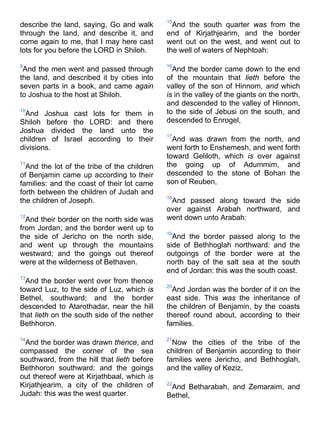 describe the land, saying, Go and walk
through the land, and describe it, and
come again to me, that I may here cast
lots for you before the LORD in Shiloh.
9
And the men went and passed through
the land, and described it by cities into
seven parts in a book, and came again
to Joshua to the host at Shiloh.
10
And Joshua cast lots for them in
Shiloh before the LORD: and there
Joshua divided the land unto the
children of Israel according to their
divisions.
11
And the lot of the tribe of the children
of Benjamin came up according to their
families: and the coast of their lot came
forth between the children of Judah and
the children of Joseph.
12
And their border on the north side was
from Jordan; and the border went up to
the side of Jericho on the north side,
and went up through the mountains
westward; and the goings out thereof
were at the wilderness of Bethaven.
13
And the border went over from thence
toward Luz, to the side of Luz, which is
Bethel, southward; and the border
descended to Atarothadar, near the hill
that lieth on the south side of the nether
Bethhoron.
14
And the border was drawn thence, and
compassed the corner of the sea
southward, from the hill that lieth before
Bethhoron southward; and the goings
out thereof were at Kirjathbaal, which is
Kirjathjearim, a city of the children of
Judah: this was the west quarter.
15
And the south quarter was from the
end of Kirjathjearim, and the border
went out on the west, and went out to
the well of waters of Nephtoah:
16
And the border came down to the end
of the mountain that lieth before the
valley of the son of Hinnom, and which
is in the valley of the giants on the north,
and descended to the valley of Hinnom,
to the side of Jebusi on the south, and
descended to Enrogel,
17
And was drawn from the north, and
went forth to Enshemesh, and went forth
toward Geliloth, which is over against
the going up of Adummim, and
descended to the stone of Bohan the
son of Reuben,
18
And passed along toward the side
over against Arabah northward, and
went down unto Arabah:
19
And the border passed along to the
side of Bethhoglah northward: and the
outgoings of the border were at the
north bay of the salt sea at the south
end of Jordan: this was the south coast.
20
And Jordan was the border of it on the
east side. This was the inheritance of
the children of Benjamin, by the coasts
thereof round about, according to their
families.
21
Now the cities of the tribe of the
children of Benjamin according to their
families were Jericho, and Bethhoglah,
and the valley of Keziz,
22
And Betharabah, and Zemaraim, and
Bethel,
 