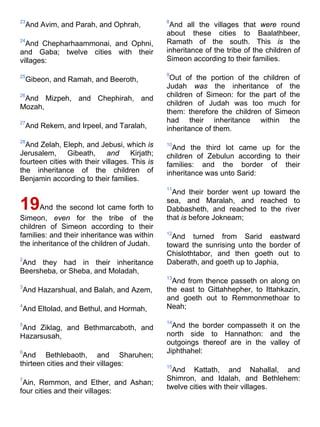 23
And Avim, and Parah, and Ophrah,
24
And Chepharhaammonai, and Ophni,
and Gaba; twelve cities with their
villages:
25
Gibeon, and Ramah, and Beeroth,
26
And Mizpeh, and Chephirah, and
Mozah,
27
And Rekem, and Irpeel, and Taralah,
28
And Zelah, Eleph, and Jebusi, which is
Jerusalem, Gibeath, and Kirjath;
fourteen cities with their villages. This is
the inheritance of the children of
Benjamin according to their families.
19And the second lot came forth to
Simeon, even for the tribe of the
children of Simeon according to their
families: and their inheritance was within
the inheritance of the children of Judah.
2
And they had in their inheritance
Beersheba, or Sheba, and Moladah,
3
And Hazarshual, and Balah, and Azem,
4
And Eltolad, and Bethul, and Hormah,
5
And Ziklag, and Bethmarcaboth, and
Hazarsusah,
6
And Bethlebaoth, and Sharuhen;
thirteen cities and their villages:
7
Ain, Remmon, and Ether, and Ashan;
four cities and their villages:
8
And all the villages that were round
about these cities to Baalathbeer,
Ramath of the south. This is the
inheritance of the tribe of the children of
Simeon according to their families.
9
Out of the portion of the children of
Judah was the inheritance of the
children of Simeon: for the part of the
children of Judah was too much for
them: therefore the children of Simeon
had their inheritance within the
inheritance of them.
10
And the third lot came up for the
children of Zebulun according to their
families: and the border of their
inheritance was unto Sarid:
11
And their border went up toward the
sea, and Maralah, and reached to
Dabbasheth, and reached to the river
that is before Jokneam;
12
And turned from Sarid eastward
toward the sunrising unto the border of
Chislothtabor, and then goeth out to
Daberath, and goeth up to Japhia,
13
And from thence passeth on along on
the east to Gittahhepher, to Ittahkazin,
and goeth out to Remmonmethoar to
Neah;
14
And the border compasseth it on the
north side to Hannathon: and the
outgoings thereof are in the valley of
Jiphthahel:
15
And Kattath, and Nahallal, and
Shimron, and Idalah, and Bethlehem:
twelve cities with their villages.
 