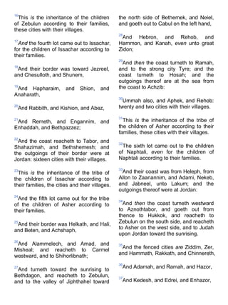 16
This is the inheritance of the children
of Zebulun according to their families,
these cities with their villages.
17
And the fourth lot came out to Issachar,
for the children of Issachar according to
their families.
18
And their border was toward Jezreel,
and Chesulloth, and Shunem,
19
And Hapharaim, and Shion, and
Anaharath,
20
And Rabbith, and Kishion, and Abez,
21
And Remeth, and Engannim, and
Enhaddah, and Bethpazzez;
22
And the coast reacheth to Tabor, and
Shahazimah, and Bethshemesh; and
the outgoings of their border were at
Jordan: sixteen cities with their villages.
23
This is the inheritance of the tribe of
the children of Issachar according to
their families, the cities and their villages.
24
And the fifth lot came out for the tribe
of the children of Asher according to
their families.
25
And their border was Helkath, and Hali,
and Beten, and Achshaph,
26
And Alammelech, and Amad, and
Misheal; and reacheth to Carmel
westward, and to Shihorlibnath;
27
And turneth toward the sunrising to
Bethdagon, and reacheth to Zebulun,
and to the valley of Jiphthahel toward
the north side of Bethemek, and Neiel,
and goeth out to Cabul on the left hand,
28
And Hebron, and Rehob, and
Hammon, and Kanah, even unto great
Zidon;
29
And then the coast turneth to Ramah,
and to the strong city Tyre; and the
coast turneth to Hosah; and the
outgoings thereof are at the sea from
the coast to Achzib:
30
Ummah also, and Aphek, and Rehob:
twenty and two cities with their villages.
31
This is the inheritance of the tribe of
the children of Asher according to their
families, these cities with their villages.
32
The sixth lot came out to the children
of Naphtali, even for the children of
Naphtali according to their families.
33
And their coast was from Heleph, from
Allon to Zaanannim, and Adami, Nekeb,
and Jabneel, unto Lakum; and the
outgoings thereof were at Jordan:
34
And then the coast turneth westward
to Aznothtabor, and goeth out from
thence to Hukkok, and reacheth to
Zebulun on the south side, and reacheth
to Asher on the west side, and to Judah
upon Jordan toward the sunrising.
35
And the fenced cities are Ziddim, Zer,
and Hammath, Rakkath, and Chinnereth,
36
And Adamah, and Ramah, and Hazor,
37
And Kedesh, and Edrei, and Enhazor,
 