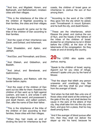 38
And Iron, and Migdalel, Horem, and
Bethanath, and Bethshemesh; nineteen
cities with their villages.
39
This is the inheritance of the tribe of
the children of Naphtali according to
their families, the cities and their villages.
40
And the seventh lot came out for the
tribe of the children of Dan according to
their families.
41
And the coast of their inheritance was
Zorah, and Eshtaol, and Irshemesh,
42
And Shaalabbin, and Ajalon, and
Jethlah,
43
And Elon, and Thimnathah, and Ekron,
44
And Eltekeh, and Gibbethon, and
Baalath,
45
And Jehud, and Beneberak, and
Gathrimmon,
46
And Mejarkon, and Rakkon, with the
border before Japho.
47
And the coast of the children of Dan
went out too little for them: therefore the
children of Dan went up to fight against
Leshem, and took it, and smote it with
the edge of the sword, and possessed it,
and dwelt therein, and called Leshem,
Dan, after the name of Dan their father.
48
This is the inheritance of the tribe of
the children of Dan according to their
families, these cities with their villages.
49
When they had made an end of
dividing the land for inheritance by their
coasts, the children of Israel gave an
inheritance to Joshua the son of Nun
among them:
50
According to the word of the LORD
they gave him the city which he asked,
even Timnathserah in mount Ephraim:
and he built the city, and dwelt therein.
51
These are the inheritances, which
Eleazar the priest, and Joshua the son
of Nun, and the heads of the fathers of
the tribes of the children of Israel,
divided for an inheritance by lot in Shiloh
before the LORD, at the door of the
tabernacle of the congregation. So they
made an end of dividing the country.
20The LORD also spake unto
Joshua, saying,
2
Speak to the children of Israel, saying,
Appoint out for you cities of refuge,
whereof I spake unto you by the hand of
Moses:
3
That the slayer that killeth any person
unawares and unwittingly may flee
thither: and they shall be your refuge
from the avenger of blood.
4
And when he that doth flee unto one of
those cities shall stand at the entering of
the gate of the city, and shall declare his
cause in the ears of the elders of that
city, they shall take him into the city unto
them, and give him a place, that he may
dwell among them.
5
And if the avenger of blood pursue after
him, then they shall not deliver the
slayer up into his hand; because he
 