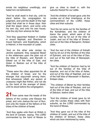 smote his neighbour unwittingly, and
hated him not beforetime.
6
And he shall dwell in that city, until he
stand before the congregation for
judgment, and until the death of the high
priest that shall be in those days: then
shall the slayer return, and come unto
his own city, and unto his own house,
unto the city from whence he fled.
7
And they appointed Kedesh in Galilee
in mount Naphtali, and Shechem in
mount Ephraim, and Kirjatharba, which
is Hebron, in the mountain of Judah.
8
And on the other side Jordan by
Jericho eastward, they assigned Bezer
in the wilderness upon the plain out of
the tribe of Reuben, and Ramoth in
Gilead out of the tribe of Gad, and
Golan in Bashan out of the tribe of
Manasseh.
9
These were the cities appointed for all
the children of Israel, and for the
stranger that sojourneth among them,
that whosoever killeth any person at
unawares might flee thither, and not die
by the hand of the avenger of blood,
until he stood before the congregation.
21Then came near the heads of the
fathers of the Levites unto Eleazar the
priest, and unto Joshua the son of Nun,
and unto the heads of the fathers of the
tribes of the children of Israel;
2
And they spake unto them at Shiloh in
the land of Canaan, saying, The LORD
commanded by the hand of Moses to
give us cities to dwell in, with the
suburbs thereof for our cattle.
3
And the children of Israel gave unto the
Levites out of their inheritance, at the
commandment of the LORD, these
cities and their suburbs.
4
And the lot came out for the families of
the Kohathites: and the children of
Aaron the priest, which were of the
Levites, had by lot out of the tribe of
Judah, and out of the tribe of Simeon,
and out of the tribe of Benjamin, thirteen
cities.
5
And the rest of the children of Kohath
had by lot out of the families of the tribe
of Ephraim, and out of the tribe of Dan,
and out of the half tribe of Manasseh,
ten cities.
6
And the children of Gershon had by lot
out of the families of the tribe of
Issachar, and out of the tribe of Asher,
and out of the tribe of Naphtali, and out
of the half tribe of Manasseh in Bashan,
thirteen cities.
7
The children of Merari by their families
had out of the tribe of Reuben, and out
of the tribe of Gad, and out of the tribe
of Zebulun, twelve cities.
8
And the children of Israel gave by lot
unto the Levites these cities with their
suburbs, as the LORD commanded by
the hand of Moses.
9
And they gave out of the tribe of the
children of Judah, and out of the tribe of
the children of Simeon, these cities
which are here mentioned by name,
 