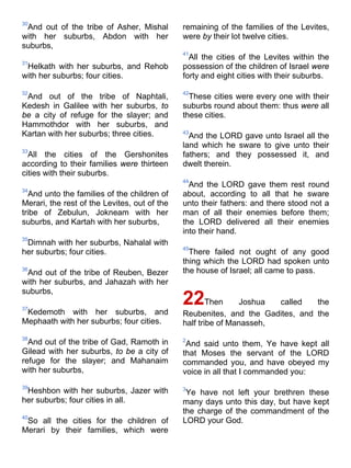 30
And out of the tribe of Asher, Mishal
with her suburbs, Abdon with her
suburbs,
31
Helkath with her suburbs, and Rehob
with her suburbs; four cities.
32
And out of the tribe of Naphtali,
Kedesh in Galilee with her suburbs, to
be a city of refuge for the slayer; and
Hammothdor with her suburbs, and
Kartan with her suburbs; three cities.
33
All the cities of the Gershonites
according to their families were thirteen
cities with their suburbs.
34
And unto the families of the children of
Merari, the rest of the Levites, out of the
tribe of Zebulun, Jokneam with her
suburbs, and Kartah with her suburbs,
35
Dimnah with her suburbs, Nahalal with
her suburbs; four cities.
36
And out of the tribe of Reuben, Bezer
with her suburbs, and Jahazah with her
suburbs,
37
Kedemoth with her suburbs, and
Mephaath with her suburbs; four cities.
38
And out of the tribe of Gad, Ramoth in
Gilead with her suburbs, to be a city of
refuge for the slayer; and Mahanaim
with her suburbs,
39
Heshbon with her suburbs, Jazer with
her suburbs; four cities in all.
40
So all the cities for the children of
Merari by their families, which were
remaining of the families of the Levites,
were by their lot twelve cities.
41
All the cities of the Levites within the
possession of the children of Israel were
forty and eight cities with their suburbs.
42
These cities were every one with their
suburbs round about them: thus were all
these cities.
43
And the LORD gave unto Israel all the
land which he sware to give unto their
fathers; and they possessed it, and
dwelt therein.
44
And the LORD gave them rest round
about, according to all that he sware
unto their fathers: and there stood not a
man of all their enemies before them;
the LORD delivered all their enemies
into their hand.
45
There failed not ought of any good
thing which the LORD had spoken unto
the house of Israel; all came to pass.
22Then Joshua called the
Reubenites, and the Gadites, and the
half tribe of Manasseh,
2
And said unto them, Ye have kept all
that Moses the servant of the LORD
commanded you, and have obeyed my
voice in all that I commanded you:
3
Ye have not left your brethren these
many days unto this day, but have kept
the charge of the commandment of the
LORD your God.
 