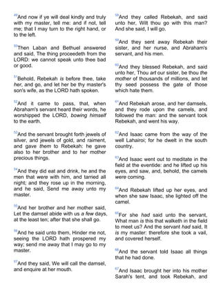 49
And now if ye will deal kindly and truly
with my master, tell me: and if not, tell
me; that I may turn to the right hand, or
to the left.
50
Then Laban and Bethuel answered
and said, The thing proceedeth from the
LORD: we cannot speak unto thee bad
or good.
51
Behold, Rebekah is before thee, take
her, and go, and let her be thy master's
son's wife, as the LORD hath spoken.
52
And it came to pass, that, when
Abraham's servant heard their words, he
worshipped the LORD, bowing himself
to the earth.
53
And the servant brought forth jewels of
silver, and jewels of gold, and raiment,
and gave them to Rebekah: he gave
also to her brother and to her mother
precious things.
54
And they did eat and drink, he and the
men that were with him, and tarried all
night; and they rose up in the morning,
and he said, Send me away unto my
master.
55
And her brother and her mother said,
Let the damsel abide with us a few days,
at the least ten; after that she shall go.
56
And he said unto them, Hinder me not,
seeing the LORD hath prospered my
way; send me away that I may go to my
master.
57
And they said, We will call the damsel,
and enquire at her mouth.
58
And they called Rebekah, and said
unto her, Wilt thou go with this man?
And she said, I will go.
59
And they sent away Rebekah their
sister, and her nurse, and Abraham's
servant, and his men.
60
And they blessed Rebekah, and said
unto her, Thou art our sister, be thou the
mother of thousands of millions, and let
thy seed possess the gate of those
which hate them.
61
And Rebekah arose, and her damsels,
and they rode upon the camels, and
followed the man: and the servant took
Rebekah, and went his way.
62
And Isaac came from the way of the
well Lahairoi; for he dwelt in the south
country.
63
And Isaac went out to meditate in the
field at the eventide: and he lifted up his
eyes, and saw, and, behold, the camels
were coming.
64
And Rebekah lifted up her eyes, and
when she saw Isaac, she lighted off the
camel.
65
For she had said unto the servant,
What man is this that walketh in the field
to meet us? And the servant had said, It
is my master: therefore she took a vail,
and covered herself.
66
And the servant told Isaac all things
that he had done.
67
And Isaac brought her into his mother
Sarah's tent, and took Rebekah, and
 