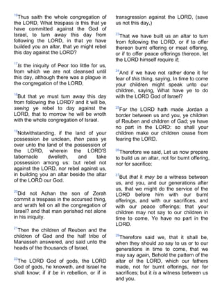 16
Thus saith the whole congregation of
the LORD, What trespass is this that ye
have committed against the God of
Israel, to turn away this day from
following the LORD, in that ye have
builded you an altar, that ye might rebel
this day against the LORD?
17
Is the iniquity of Peor too little for us,
from which we are not cleansed until
this day, although there was a plague in
the congregation of the LORD,
18
But that ye must turn away this day
from following the LORD? and it will be,
seeing ye rebel to day against the
LORD, that to morrow he will be wroth
with the whole congregation of Israel.
19
Notwithstanding, if the land of your
possession be unclean, then pass ye
over unto the land of the possession of
the LORD, wherein the LORD'S
tabernacle dwelleth, and take
possession among us: but rebel not
against the LORD, nor rebel against us,
in building you an altar beside the altar
of the LORD our God.
20
Did not Achan the son of Zerah
commit a trespass in the accursed thing,
and wrath fell on all the congregation of
Israel? and that man perished not alone
in his iniquity.
21
Then the children of Reuben and the
children of Gad and the half tribe of
Manasseh answered, and said unto the
heads of the thousands of Israel,
22
The LORD God of gods, the LORD
God of gods, he knoweth, and Israel he
shall know; if it be in rebellion, or if in
transgression against the LORD, (save
us not this day,)
23
That we have built us an altar to turn
from following the LORD, or if to offer
thereon burnt offering or meat offering,
or if to offer peace offerings thereon, let
the LORD himself require it;
24
And if we have not rather done it for
fear of this thing, saying, In time to come
your children might speak unto our
children, saying, What have ye to do
with the LORD God of Israel?
25
For the LORD hath made Jordan a
border between us and you, ye children
of Reuben and children of Gad; ye have
no part in the LORD: so shall your
children make our children cease from
fearing the LORD.
26
Therefore we said, Let us now prepare
to build us an altar, not for burnt offering,
nor for sacrifice:
27
But that it may be a witness between
us, and you, and our generations after
us, that we might do the service of the
LORD before him with our burnt
offerings, and with our sacrifices, and
with our peace offerings; that your
children may not say to our children in
time to come, Ye have no part in the
LORD.
28
Therefore said we, that it shall be,
when they should so say to us or to our
generations in time to come, that we
may say again, Behold the pattern of the
altar of the LORD, which our fathers
made, not for burnt offerings, nor for
sacrifices; but it is a witness between us
and you.
 