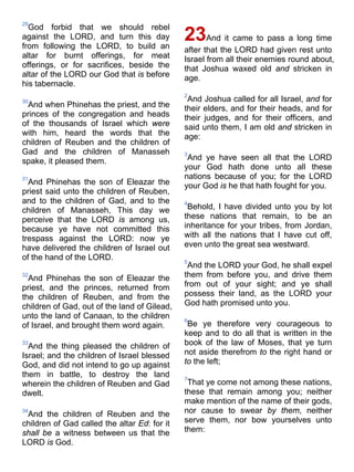 29
God forbid that we should rebel
against the LORD, and turn this day
from following the LORD, to build an
altar for burnt offerings, for meat
offerings, or for sacrifices, beside the
altar of the LORD our God that is before
his tabernacle.
30
And when Phinehas the priest, and the
princes of the congregation and heads
of the thousands of Israel which were
with him, heard the words that the
children of Reuben and the children of
Gad and the children of Manasseh
spake, it pleased them.
31
And Phinehas the son of Eleazar the
priest said unto the children of Reuben,
and to the children of Gad, and to the
children of Manasseh, This day we
perceive that the LORD is among us,
because ye have not committed this
trespass against the LORD: now ye
have delivered the children of Israel out
of the hand of the LORD.
32
And Phinehas the son of Eleazar the
priest, and the princes, returned from
the children of Reuben, and from the
children of Gad, out of the land of Gilead,
unto the land of Canaan, to the children
of Israel, and brought them word again.
33
And the thing pleased the children of
Israel; and the children of Israel blessed
God, and did not intend to go up against
them in battle, to destroy the land
wherein the children of Reuben and Gad
dwelt.
34
And the children of Reuben and the
children of Gad called the altar Ed: for it
shall be a witness between us that the
LORD is God.
23And it came to pass a long time
after that the LORD had given rest unto
Israel from all their enemies round about,
that Joshua waxed old and stricken in
age.
2
And Joshua called for all Israel, and for
their elders, and for their heads, and for
their judges, and for their officers, and
said unto them, I am old and stricken in
age:
3
And ye have seen all that the LORD
your God hath done unto all these
nations because of you; for the LORD
your God is he that hath fought for you.
4
Behold, I have divided unto you by lot
these nations that remain, to be an
inheritance for your tribes, from Jordan,
with all the nations that I have cut off,
even unto the great sea westward.
5
And the LORD your God, he shall expel
them from before you, and drive them
from out of your sight; and ye shall
possess their land, as the LORD your
God hath promised unto you.
6
Be ye therefore very courageous to
keep and to do all that is written in the
book of the law of Moses, that ye turn
not aside therefrom to the right hand or
to the left;
7
That ye come not among these nations,
these that remain among you; neither
make mention of the name of their gods,
nor cause to swear by them, neither
serve them, nor bow yourselves unto
them:
 