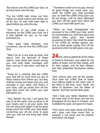8
But cleave unto the LORD your God, as
ye have done unto this day.
9
For the LORD hath driven out from
before you great nations and strong: but
as for you, no man hath been able to
stand before you unto this day.
10
One man of you shall chase a
thousand: for the LORD your God, he it
is that fighteth for you, as he hath
promised you.
11
Take good heed therefore unto
yourselves, that ye love the LORD your
God.
12
Else if ye do in any wise go back, and
cleave unto the remnant of these
nations, even these that remain among
you, and shall make marriages with
them, and go in unto them, and they to
you:
13
Know for a certainty that the LORD
your God will no more drive out any of
these nations from before you; but they
shall be snares and traps unto you, and
scourges in your sides, and thorns in
your eyes, until ye perish from off this
good land which the LORD your God
hath given you.
14
And, behold, this day I am going the
way of all the earth: and ye know in all
your hearts and in all your souls, that
not one thing hath failed of all the good
things which the LORD your God spake
concerning you; all are come to pass
unto you, and not one thing hath failed
thereof.
15
Therefore it shall come to pass, that as
all good things are come upon you,
which the LORD your God promised
you; so shall the LORD bring upon you
all evil things, until he have destroyed
you from off this good land which the
LORD your God hath given you.
16
When ye have transgressed the
covenant of the LORD your God, which
he commanded you, and have gone and
served other gods, and bowed
yourselves to them; then shall the anger
of the LORD be kindled against you,
and ye shall perish quickly from off the
good land which he hath given unto you.
24And Joshua gathered all the tribes
of Israel to Shechem, and called for the
elders of Israel, and for their heads, and
for their judges, and for their officers;
and they presented themselves before
God.
2
And Joshua said unto all the people,
Thus saith the LORD God of Israel,
Your fathers dwelt on the other side of
the flood in old time, even Terah, the
father of Abraham, and the father of
Nachor: and they served other gods.
3
And I took your father Abraham from
the other side of the flood, and led him
throughout all the land of Canaan, and
multiplied his seed, and gave him Isaac.
4
And I gave unto Isaac Jacob and Esau:
and I gave unto Esau mount Seir, to
possess it; but Jacob and his children
went down into Egypt.
 