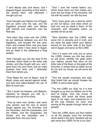 5
I sent Moses also and Aaron, and I
plagued Egypt, according to that which I
did among them: and afterward I
brought you out.
6
And I brought your fathers out of Egypt:
and ye came unto the sea; and the
Egyptians pursued after your fathers
with chariots and horsemen unto the
Red sea.
7
And when they cried unto the LORD,
he put darkness between you and the
Egyptians, and brought the sea upon
them, and covered them; and your eyes
have seen what I have done in Egypt:
and ye dwelt in the wilderness a long
season.
8
And I brought you into the land of the
Amorites, which dwelt on the other side
Jordan; and they fought with you: and I
gave them into your hand, that ye might
possess their land; and I destroyed
them from before you.
9
Then Balak the son of Zippor, king of
Moab, arose and warred against Israel,
and sent and called Balaam the son of
Beor to curse you:
10
But I would not hearken unto Balaam;
therefore he blessed you still: so I
delivered you out of his hand.
11
And ye went over Jordan, and came
unto Jericho: and the men of Jericho
fought against you, the Amorites, and
the Perizzites, and the Canaanites, and
the Hittites, and the Girgashites, the
Hivites, and the Jebusites; and I
delivered them into your hand.
12
And I sent the hornet before you,
which drave them out from before you,
even the two kings of the Amorites; but
not with thy sword, nor with thy bow.
13
And I have given you a land for which
ye did not labour, and cities which ye
built not, and ye dwell in them; of the
vineyards and oliveyards which ye
planted not do ye eat.
14
Now therefore fear the LORD, and
serve him in sincerity and in truth: and
put away the gods which your fathers
served on the other side of the flood,
and in Egypt; and serve ye the LORD.
15
And if it seem evil unto you to serve
the LORD, choose you this day whom
ye will serve; whether the gods which
your fathers served that were on the
other side of the flood, or the gods of the
Amorites, in whose land ye dwell: but as
for me and my house, we will serve the
LORD.
16
And the people answered and said,
God forbid that we should forsake the
LORD, to serve other gods;
17
For the LORD our God, he it is that
brought us up and our fathers out of the
land of Egypt, from the house of
bondage, and which did those great
signs in our sight, and preserved us in
all the way wherein we went, and
among all the people through whom we
passed:
18
And the LORD drave out from before
us all the people, even the Amorites
which dwelt in the land: therefore will we
also serve the LORD; for he is our God.
 