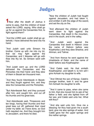 Judges
1Now after the death of Joshua it
came to pass, that the children of Israel
asked the LORD, saying, Who shall go
up for us against the Canaanites first, to
fight against them?
2
And the LORD said, Judah shall go up:
behold, I have delivered the land into his
hand.
3
And Judah said unto Simeon his
brother, Come up with me into my lot,
that we may fight against the
Canaanites; and I likewise will go with
thee into thy lot. So Simeon went with
him.
4
And Judah went up; and the LORD
delivered the Canaanites and the
Perizzites into their hand: and they slew
of them in Bezek ten thousand men.
5
And they found Adonibezek in Bezek:
and they fought against him, and they
slew the Canaanites and the Perizzites.
6
But Adonibezek fled; and they pursued
after him, and caught him, and cut off
his thumbs and his great toes.
7
And Adonibezek said, Threescore and
ten kings, having their thumbs and their
great toes cut off, gathered their meat
under my table: as I have done, so God
hath requited me. And they brought him
to Jerusalem, and there he died.
8
Now the children of Judah had fought
against Jerusalem, and had taken it,
and smitten it with the edge of the sword,
and set the city on fire.
9
And afterward the children of Judah
went down to fight against the
Canaanites, that dwelt in the mountain,
and in the south, and in the valley.
10
And Judah went against the
Canaanites that dwelt in Hebron: (now
the name of Hebron before was
Kirjatharba:) and they slew Sheshai, and
Ahiman, and Talmai.
11
And from thence he went against the
inhabitants of Debir: and the name of
Debir before was Kirjathsepher:
12
And Caleb said, He that smiteth
Kirjathsepher, and taketh it, to him will I
give Achsah my daughter to wife.
13
And Othniel the son of Kenaz, Caleb's
younger brother, took it: and he gave
him Achsah his daughter to wife.
14
And it came to pass, when she came
to him, that she moved him to ask of her
father a field: and she lighted from off
her ass; and Caleb said unto her, What
wilt thou?
15
And she said unto him, Give me a
blessing: for thou hast given me a south
land; give me also springs of water. And
Caleb gave her the upper springs and
the nether springs.
 