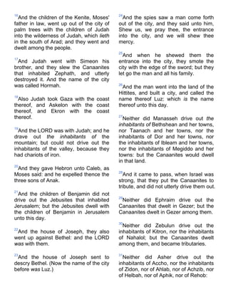 16
And the children of the Kenite, Moses'
father in law, went up out of the city of
palm trees with the children of Judah
into the wilderness of Judah, which lieth
in the south of Arad; and they went and
dwelt among the people.
17
And Judah went with Simeon his
brother, and they slew the Canaanites
that inhabited Zephath, and utterly
destroyed it. And the name of the city
was called Hormah.
18
Also Judah took Gaza with the coast
thereof, and Askelon with the coast
thereof, and Ekron with the coast
thereof.
19
And the LORD was with Judah; and he
drave out the inhabitants of the
mountain; but could not drive out the
inhabitants of the valley, because they
had chariots of iron.
20
And they gave Hebron unto Caleb, as
Moses said: and he expelled thence the
three sons of Anak.
21
And the children of Benjamin did not
drive out the Jebusites that inhabited
Jerusalem; but the Jebusites dwell with
the children of Benjamin in Jerusalem
unto this day.
22
And the house of Joseph, they also
went up against Bethel: and the LORD
was with them.
23
And the house of Joseph sent to
descry Bethel. (Now the name of the city
before was Luz.)
24
And the spies saw a man come forth
out of the city, and they said unto him,
Shew us, we pray thee, the entrance
into the city, and we will shew thee
mercy.
25
And when he shewed them the
entrance into the city, they smote the
city with the edge of the sword; but they
let go the man and all his family.
26
And the man went into the land of the
Hittites, and built a city, and called the
name thereof Luz: which is the name
thereof unto this day.
27
Neither did Manasseh drive out the
inhabitants of Bethshean and her towns,
nor Taanach and her towns, nor the
inhabitants of Dor and her towns, nor
the inhabitants of Ibleam and her towns,
nor the inhabitants of Megiddo and her
towns: but the Canaanites would dwell
in that land.
28
And it came to pass, when Israel was
strong, that they put the Canaanites to
tribute, and did not utterly drive them out.
29
Neither did Ephraim drive out the
Canaanites that dwelt in Gezer; but the
Canaanites dwelt in Gezer among them.
30
Neither did Zebulun drive out the
inhabitants of Kitron, nor the inhabitants
of Nahalol; but the Canaanites dwelt
among them, and became tributaries.
31
Neither did Asher drive out the
inhabitants of Accho, nor the inhabitants
of Zidon, nor of Ahlab, nor of Achzib, nor
of Helbah, nor of Aphik, nor of Rehob:
 