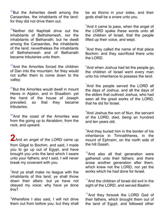 32
But the Asherites dwelt among the
Canaanites, the inhabitants of the land:
for they did not drive them out.
33
Neither did Naphtali drive out the
inhabitants of Bethshemesh, nor the
inhabitants of Bethanath; but he dwelt
among the Canaanites, the inhabitants
of the land: nevertheless the inhabitants
of Bethshemesh and of Bethanath
became tributaries unto them.
34
And the Amorites forced the children
of Dan into the mountain: for they would
not suffer them to come down to the
valley:
35
But the Amorites would dwell in mount
Heres in Aijalon, and in Shaalbim: yet
the hand of the house of Joseph
prevailed, so that they became
tributaries.
36
And the coast of the Amorites was
from the going up to Akrabbim, from the
rock, and upward.
2And an angel of the LORD came up
from Gilgal to Bochim, and said, I made
you to go up out of Egypt, and have
brought you unto the land which I sware
unto your fathers; and I said, I will never
break my covenant with you.
2
And ye shall make no league with the
inhabitants of this land; ye shall throw
down their altars: but ye have not
obeyed my voice: why have ye done
this?
3
Wherefore I also said, I will not drive
them out from before you; but they shall
be as thorns in your sides, and their
gods shall be a snare unto you.
4
And it came to pass, when the angel of
the LORD spake these words unto all
the children of Israel, that the people
lifted up their voice, and wept.
5
And they called the name of that place
Bochim: and they sacrificed there unto
the LORD.
6
And when Joshua had let the people go,
the children of Israel went every man
unto his inheritance to possess the land.
7
And the people served the LORD all
the days of Joshua, and all the days of
the elders that outlived Joshua, who had
seen all the great works of the LORD,
that he did for Israel.
8
And Joshua the son of Nun, the servant
of the LORD, died, being an hundred
and ten years old.
9
And they buried him in the border of his
inheritance in Timnathheres, in the
mount of Ephraim, on the north side of
the hill Gaash.
10
And also all that generation were
gathered unto their fathers: and there
arose another generation after them,
which knew not the LORD, nor yet the
works which he had done for Israel.
11
And the children of Israel did evil in the
sight of the LORD, and served Baalim:
12
And they forsook the LORD God of
their fathers, which brought them out of
the land of Egypt, and followed other
 