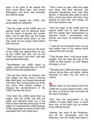 gods, of the gods of the people that
were round about them, and bowed
themselves unto them, and provoked
the LORD to anger.
13
And they forsook the LORD, and
served Baal and Ashtaroth.
14
And the anger of the LORD was hot
against Israel, and he delivered them
into the hands of spoilers that spoiled
them, and he sold them into the hands
of their enemies round about, so that
they could not any longer stand before
their enemies.
15
Whithersoever they went out, the hand
of the LORD was against them for evil,
as the LORD had said, and as the
LORD had sworn unto them: and they
were greatly distressed.
16
Nevertheless the LORD raised up
judges, which delivered them out of the
hand of those that spoiled them.
17
And yet they would not hearken unto
their judges, but they went a whoring
after other gods, and bowed themselves
unto them: they turned quickly out of the
way which their fathers walked in,
obeying the commandments of the
LORD; but they did not so.
18
And when the LORD raised them up
judges, then the LORD was with the
judge, and delivered them out of the
hand of their enemies all the days of the
judge: for it repented the LORD because
of their groanings by reason of them that
oppressed them and vexed them.
19
And it came to pass, when the judge
was dead, that they returned, and
corrupted themselves more than their
fathers, in following other gods to serve
them, and to bow down unto them; they
ceased not from their own doings, nor
from their stubborn way.
20
And the anger of the LORD was hot
against Israel; and he said, Because
that this people hath transgressed my
covenant which I commanded their
fathers, and have not hearkened unto
my voice;
21
I also will not henceforth drive out any
from before them of the nations which
Joshua left when he died:
22
That through them I may prove Israel,
whether they will keep the way of the
LORD to walk therein, as their fathers
did keep it, or not.
23
Therefore the LORD left those nations,
without driving them out hastily; neither
delivered he them into the hand of
Joshua.
3Now these are the nations which the
LORD left, to prove Israel by them, even
as many of Israel as had not known all
the wars of Canaan;
2
Only that the generations of the
children of Israel might know, to teach
them war, at the least such as before
knew nothing thereof;
3
Namely, five lords of the Philistines,
and all the Canaanites, and the
Sidonians, and the Hivites that dwelt in
 
