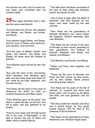 she became his wife; and he loved her:
and Isaac was comforted after his
mother's death.
25Then again Abraham took a wife,
and her name was Keturah.
2
And she bare him Zimran, and Jokshan,
and Medan, and Midian, and Ishbak,
and Shuah.
3
And Jokshan begat Sheba, and Dedan.
And the sons of Dedan were Asshurim,
and Letushim, and Leummim.
4
And the sons of Midian; Ephah, and
Epher, and Hanoch, and Abida, and
Eldaah. All these were the children of
Keturah.
5
And Abraham gave all that he had unto
Isaac.
6
But unto the sons of the concubines,
which Abraham had, Abraham gave
gifts, and sent them away from Isaac his
son, while he yet lived, eastward, unto
the east country.
7
And these are the days of the years of
Abraham's life which he lived, an
hundred threescore and fifteen years.
8
Then Abraham gave up the ghost, and
died in a good old age, an old man, and
full of years; and was gathered to his
people.
9
And his sons Isaac and Ishmael buried
him in the cave of Machpelah, in the
field of Ephron the son of Zohar the
Hittite, which is before Mamre;
10
The field which Abraham purchased of
the sons of Heth: there was Abraham
buried, and Sarah his wife.
11
And it came to pass after the death of
Abraham, that God blessed his son
Isaac; and Isaac dwelt by the well
Lahairoi.
12
Now these are the generations of
Ishmael, Abraham's son, whom Hagar
the Egyptian, Sarah's handmaid, bare
unto Abraham:
13
And these are the names of the sons
of Ishmael, by their names, according to
their generations: the firstborn of
Ishmael, Nebajoth; and Kedar, and
Adbeel, and Mibsam,
14
And Mishma, and Dumah, and Massa,
15
Hadar, and Tema, Jetur, Naphish, and
Kedemah:
16
These are the sons of Ishmael, and
these are their names, by their towns,
and by their castles; twelve princes
according to their nations.
17
And these are the years of the life of
Ishmael, an hundred and thirty and
seven years: and he gave up the ghost
and died; and was gathered unto his
people.
18
And they dwelt from Havilah unto Shur,
that is before Egypt, as thou goest
toward Assyria: and he died in the
presence of all his brethren.
19
And these are the generations of Isaac,
Abraham's son: Abraham begat Isaac:
 