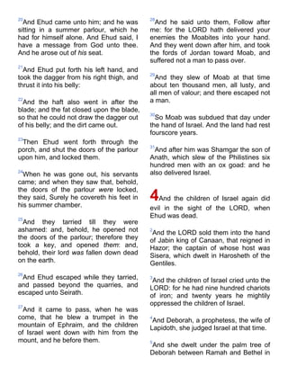 20
And Ehud came unto him; and he was
sitting in a summer parlour, which he
had for himself alone. And Ehud said, I
have a message from God unto thee.
And he arose out of his seat.
21
And Ehud put forth his left hand, and
took the dagger from his right thigh, and
thrust it into his belly:
22
And the haft also went in after the
blade; and the fat closed upon the blade,
so that he could not draw the dagger out
of his belly; and the dirt came out.
23
Then Ehud went forth through the
porch, and shut the doors of the parlour
upon him, and locked them.
24
When he was gone out, his servants
came; and when they saw that, behold,
the doors of the parlour were locked,
they said, Surely he covereth his feet in
his summer chamber.
25
And they tarried till they were
ashamed: and, behold, he opened not
the doors of the parlour; therefore they
took a key, and opened them: and,
behold, their lord was fallen down dead
on the earth.
26
And Ehud escaped while they tarried,
and passed beyond the quarries, and
escaped unto Seirath.
27
And it came to pass, when he was
come, that he blew a trumpet in the
mountain of Ephraim, and the children
of Israel went down with him from the
mount, and he before them.
28
And he said unto them, Follow after
me: for the LORD hath delivered your
enemies the Moabites into your hand.
And they went down after him, and took
the fords of Jordan toward Moab, and
suffered not a man to pass over.
29
And they slew of Moab at that time
about ten thousand men, all lusty, and
all men of valour; and there escaped not
a man.
30
So Moab was subdued that day under
the hand of Israel. And the land had rest
fourscore years.
31
And after him was Shamgar the son of
Anath, which slew of the Philistines six
hundred men with an ox goad: and he
also delivered Israel.
4And the children of Israel again did
evil in the sight of the LORD, when
Ehud was dead.
2
And the LORD sold them into the hand
of Jabin king of Canaan, that reigned in
Hazor; the captain of whose host was
Sisera, which dwelt in Harosheth of the
Gentiles.
3
And the children of Israel cried unto the
LORD: for he had nine hundred chariots
of iron; and twenty years he mightily
oppressed the children of Israel.
4
And Deborah, a prophetess, the wife of
Lapidoth, she judged Israel at that time.
5
And she dwelt under the palm tree of
Deborah between Ramah and Bethel in
 