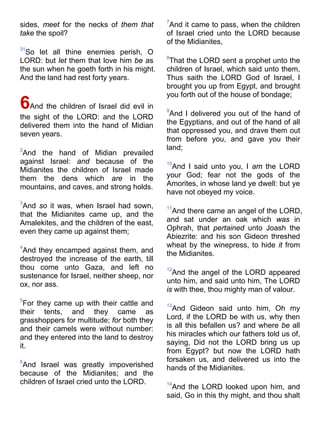 sides, meet for the necks of them that
take the spoil?
31
So let all thine enemies perish, O
LORD: but let them that love him be as
the sun when he goeth forth in his might.
And the land had rest forty years.
6And the children of Israel did evil in
the sight of the LORD: and the LORD
delivered them into the hand of Midian
seven years.
2
And the hand of Midian prevailed
against Israel: and because of the
Midianites the children of Israel made
them the dens which are in the
mountains, and caves, and strong holds.
3
And so it was, when Israel had sown,
that the Midianites came up, and the
Amalekites, and the children of the east,
even they came up against them;
4
And they encamped against them, and
destroyed the increase of the earth, till
thou come unto Gaza, and left no
sustenance for Israel, neither sheep, nor
ox, nor ass.
5
For they came up with their cattle and
their tents, and they came as
grasshoppers for multitude; for both they
and their camels were without number:
and they entered into the land to destroy
it.
6
And Israel was greatly impoverished
because of the Midianites; and the
children of Israel cried unto the LORD.
7
And it came to pass, when the children
of Israel cried unto the LORD because
of the Midianites,
8
That the LORD sent a prophet unto the
children of Israel, which said unto them,
Thus saith the LORD God of Israel, I
brought you up from Egypt, and brought
you forth out of the house of bondage;
9
And I delivered you out of the hand of
the Egyptians, and out of the hand of all
that oppressed you, and drave them out
from before you, and gave you their
land;
10
And I said unto you, I am the LORD
your God; fear not the gods of the
Amorites, in whose land ye dwell: but ye
have not obeyed my voice.
11
And there came an angel of the LORD,
and sat under an oak which was in
Ophrah, that pertained unto Joash the
Abiezrite: and his son Gideon threshed
wheat by the winepress, to hide it from
the Midianites.
12
And the angel of the LORD appeared
unto him, and said unto him, The LORD
is with thee, thou mighty man of valour.
13
And Gideon said unto him, Oh my
Lord, if the LORD be with us, why then
is all this befallen us? and where be all
his miracles which our fathers told us of,
saying, Did not the LORD bring us up
from Egypt? but now the LORD hath
forsaken us, and delivered us into the
hands of the Midianites.
14
And the LORD looked upon him, and
said, Go in this thy might, and thou shalt
 