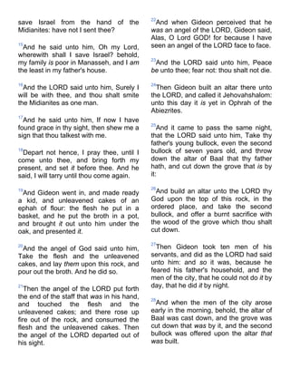 save Israel from the hand of the
Midianites: have not I sent thee?
15
And he said unto him, Oh my Lord,
wherewith shall I save Israel? behold,
my family is poor in Manasseh, and I am
the least in my father's house.
16
And the LORD said unto him, Surely I
will be with thee, and thou shalt smite
the Midianites as one man.
17
And he said unto him, If now I have
found grace in thy sight, then shew me a
sign that thou talkest with me.
18
Depart not hence, I pray thee, until I
come unto thee, and bring forth my
present, and set it before thee. And he
said, I will tarry until thou come again.
19
And Gideon went in, and made ready
a kid, and unleavened cakes of an
ephah of flour: the flesh he put in a
basket, and he put the broth in a pot,
and brought it out unto him under the
oak, and presented it.
20
And the angel of God said unto him,
Take the flesh and the unleavened
cakes, and lay them upon this rock, and
pour out the broth. And he did so.
21
Then the angel of the LORD put forth
the end of the staff that was in his hand,
and touched the flesh and the
unleavened cakes; and there rose up
fire out of the rock, and consumed the
flesh and the unleavened cakes. Then
the angel of the LORD departed out of
his sight.
22
And when Gideon perceived that he
was an angel of the LORD, Gideon said,
Alas, O Lord GOD! for because I have
seen an angel of the LORD face to face.
23
And the LORD said unto him, Peace
be unto thee; fear not: thou shalt not die.
24
Then Gideon built an altar there unto
the LORD, and called it Jehovahshalom:
unto this day it is yet in Ophrah of the
Abiezrites.
25
And it came to pass the same night,
that the LORD said unto him, Take thy
father's young bullock, even the second
bullock of seven years old, and throw
down the altar of Baal that thy father
hath, and cut down the grove that is by
it:
26
And build an altar unto the LORD thy
God upon the top of this rock, in the
ordered place, and take the second
bullock, and offer a burnt sacrifice with
the wood of the grove which thou shalt
cut down.
27
Then Gideon took ten men of his
servants, and did as the LORD had said
unto him: and so it was, because he
feared his father's household, and the
men of the city, that he could not do it by
day, that he did it by night.
28
And when the men of the city arose
early in the morning, behold, the altar of
Baal was cast down, and the grove was
cut down that was by it, and the second
bullock was offered upon the altar that
was built.
 