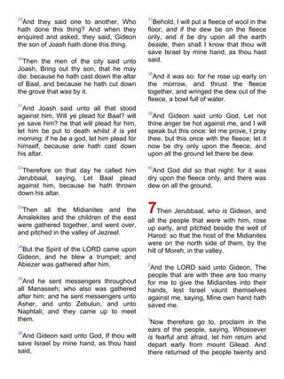29
And they said one to another, Who
hath done this thing? And when they
enquired and asked, they said, Gideon
the son of Joash hath done this thing.
30
Then the men of the city said unto
Joash, Bring out thy son, that he may
die: because he hath cast down the altar
of Baal, and because he hath cut down
the grove that was by it.
31
And Joash said unto all that stood
against him, Will ye plead for Baal? will
ye save him? he that will plead for him,
let him be put to death whilst it is yet
morning: if he be a god, let him plead for
himself, because one hath cast down
his altar.
32
Therefore on that day he called him
Jerubbaal, saying, Let Baal plead
against him, because he hath thrown
down his altar.
33
Then all the Midianites and the
Amalekites and the children of the east
were gathered together, and went over,
and pitched in the valley of Jezreel.
34
But the Spirit of the LORD came upon
Gideon, and he blew a trumpet; and
Abiezer was gathered after him.
35
And he sent messengers throughout
all Manasseh; who also was gathered
after him: and he sent messengers unto
Asher, and unto Zebulun, and unto
Naphtali; and they came up to meet
them.
36
And Gideon said unto God, If thou wilt
save Israel by mine hand, as thou hast
said,
37
Behold, I will put a fleece of wool in the
floor; and if the dew be on the fleece
only, and it be dry upon all the earth
beside, then shall I know that thou wilt
save Israel by mine hand, as thou hast
said.
38
And it was so: for he rose up early on
the morrow, and thrust the fleece
together, and wringed the dew out of the
fleece, a bowl full of water.
39
And Gideon said unto God, Let not
thine anger be hot against me, and I will
speak but this once: let me prove, I pray
thee, but this once with the fleece; let it
now be dry only upon the fleece, and
upon all the ground let there be dew.
40
And God did so that night: for it was
dry upon the fleece only, and there was
dew on all the ground.
7Then Jerubbaal, who is Gideon, and
all the people that were with him, rose
up early, and pitched beside the well of
Harod: so that the host of the Midianites
were on the north side of them, by the
hill of Moreh, in the valley.
2
And the LORD said unto Gideon, The
people that are with thee are too many
for me to give the Midianites into their
hands, lest Israel vaunt themselves
against me, saying, Mine own hand hath
saved me.
3
Now therefore go to, proclaim in the
ears of the people, saying, Whosoever
is fearful and afraid, let him return and
depart early from mount Gilead. And
there returned of the people twenty and
 
