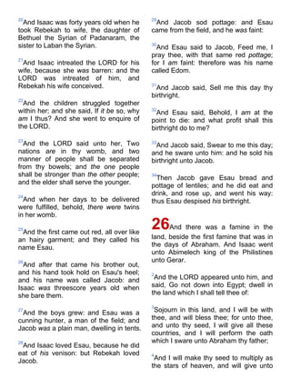 20
And Isaac was forty years old when he
took Rebekah to wife, the daughter of
Bethuel the Syrian of Padanaram, the
sister to Laban the Syrian.
21
And Isaac intreated the LORD for his
wife, because she was barren: and the
LORD was intreated of him, and
Rebekah his wife conceived.
22
And the children struggled together
within her; and she said, If it be so, why
am I thus? And she went to enquire of
the LORD.
23
And the LORD said unto her, Two
nations are in thy womb, and two
manner of people shall be separated
from thy bowels; and the one people
shall be stronger than the other people;
and the elder shall serve the younger.
24
And when her days to be delivered
were fulfilled, behold, there were twins
in her womb.
25
And the first came out red, all over like
an hairy garment; and they called his
name Esau.
26
And after that came his brother out,
and his hand took hold on Esau's heel;
and his name was called Jacob: and
Isaac was threescore years old when
she bare them.
27
And the boys grew: and Esau was a
cunning hunter, a man of the field; and
Jacob was a plain man, dwelling in tents.
28
And Isaac loved Esau, because he did
eat of his venison: but Rebekah loved
Jacob.
29
And Jacob sod pottage: and Esau
came from the field, and he was faint:
30
And Esau said to Jacob, Feed me, I
pray thee, with that same red pottage;
for I am faint: therefore was his name
called Edom.
31
And Jacob said, Sell me this day thy
birthright.
32
And Esau said, Behold, I am at the
point to die: and what profit shall this
birthright do to me?
33
And Jacob said, Swear to me this day;
and he sware unto him: and he sold his
birthright unto Jacob.
34
Then Jacob gave Esau bread and
pottage of lentiles; and he did eat and
drink, and rose up, and went his way:
thus Esau despised his birthright.
26And there was a famine in the
land, beside the first famine that was in
the days of Abraham. And Isaac went
unto Abimelech king of the Philistines
unto Gerar.
2
And the LORD appeared unto him, and
said, Go not down into Egypt; dwell in
the land which I shall tell thee of:
3
Sojourn in this land, and I will be with
thee, and will bless thee; for unto thee,
and unto thy seed, I will give all these
countries, and I will perform the oath
which I sware unto Abraham thy father;
4
And I will make thy seed to multiply as
the stars of heaven, and will give unto
 