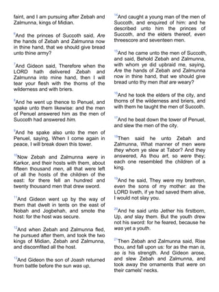 faint, and I am pursuing after Zebah and
Zalmunna, kings of Midian.
6
And the princes of Succoth said, Are
the hands of Zebah and Zalmunna now
in thine hand, that we should give bread
unto thine army?
7
And Gideon said, Therefore when the
LORD hath delivered Zebah and
Zalmunna into mine hand, then I will
tear your flesh with the thorns of the
wilderness and with briers.
8
And he went up thence to Penuel, and
spake unto them likewise: and the men
of Penuel answered him as the men of
Succoth had answered him.
9
And he spake also unto the men of
Penuel, saying, When I come again in
peace, I will break down this tower.
10
Now Zebah and Zalmunna were in
Karkor, and their hosts with them, about
fifteen thousand men, all that were left
of all the hosts of the children of the
east: for there fell an hundred and
twenty thousand men that drew sword.
11
And Gideon went up by the way of
them that dwelt in tents on the east of
Nobah and Jogbehah, and smote the
host: for the host was secure.
12
And when Zebah and Zalmunna fled,
he pursued after them, and took the two
kings of Midian, Zebah and Zalmunna,
and discomfited all the host.
13
And Gideon the son of Joash returned
from battle before the sun was up,
14
And caught a young man of the men of
Succoth, and enquired of him: and he
described unto him the princes of
Succoth, and the elders thereof, even
threescore and seventeen men.
15
And he came unto the men of Succoth,
and said, Behold Zebah and Zalmunna,
with whom ye did upbraid me, saying,
Are the hands of Zebah and Zalmunna
now in thine hand, that we should give
bread unto thy men that are weary?
16
And he took the elders of the city, and
thorns of the wilderness and briers, and
with them he taught the men of Succoth.
17
And he beat down the tower of Penuel,
and slew the men of the city.
18
Then said he unto Zebah and
Zalmunna, What manner of men were
they whom ye slew at Tabor? And they
answered, As thou art, so were they;
each one resembled the children of a
king.
19
And he said, They were my brethren,
even the sons of my mother: as the
LORD liveth, if ye had saved them alive,
I would not slay you.
20
And he said unto Jether his firstborn,
Up, and slay them. But the youth drew
not his sword: for he feared, because he
was yet a youth.
21
Then Zebah and Zalmunna said, Rise
thou, and fall upon us: for as the man is,
so is his strength. And Gideon arose,
and slew Zebah and Zalmunna, and
took away the ornaments that were on
their camels' necks.
 