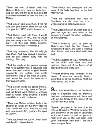 22
Then the men of Israel said unto
Gideon, Rule thou over us, both thou,
and thy son, and thy son's son also: for
thou hast delivered us from the hand of
Midian.
23
And Gideon said unto them, I will not
rule over you, neither shall my son rule
over you: the LORD shall rule over you.
24
And Gideon said unto them, I would
desire a request of you, that ye would
give me every man the earrings of his
prey. (For they had golden earrings,
because they were Ishmaelites.)
25
And they answered, We will willingly
give them. And they spread a garment,
and did cast therein every man the
earrings of his prey.
26
And the weight of the golden earrings
that he requested was a thousand and
seven hundred shekels of gold; beside
ornaments, and collars, and purple
raiment that was on the kings of Midian,
and beside the chains that were about
their camels' necks.
27
And Gideon made an ephod thereof,
and put it in his city, even in Ophrah:
and all Israel went thither a whoring
after it: which thing became a snare
unto Gideon, and to his house.
28
Thus was Midian subdued before the
children of Israel, so that they lifted up
their heads no more. And the country
was in quietness forty years in the days
of Gideon.
29
And Jerubbaal the son of Joash went
and dwelt in his own house.
30
And Gideon had threescore and ten
sons of his body begotten: for he had
many wives.
31
And his concubine that was in
Shechem, she also bare him a son,
whose name he called Abimelech.
32
And Gideon the son of Joash died in a
good old age, and was buried in the
sepulchre of Joash his father, in Ophrah
of the Abiezrites.
33
And it came to pass, as soon as
Gideon was dead, that the children of
Israel turned again, and went a whoring
after Baalim, and made Baalberith their
god.
34
And the children of Israel remembered
not the LORD their God, who had
delivered them out of the hands of all
their enemies on every side:
35
Neither shewed they kindness to the
house of Jerubbaal, namely, Gideon,
according to all the goodness which he
had shewed unto Israel.
9And Abimelech the son of Jerubbaal
went to Shechem unto his mother's
brethren, and communed with them, and
with all the family of the house of his
mother's father, saying,
2
Speak, I pray you, in the ears of all the
men of Shechem, Whether is better for
you, either that all the sons of Jerubbaal,
which are threescore and ten persons,
reign over you, or that one reign over
you? remember also that I am your
bone and your flesh.
 
