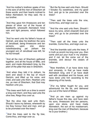 3
And his mother's brethren spake of him
in the ears of all the men of Shechem all
these words: and their hearts inclined to
follow Abimelech; for they said, He is
our brother.
4
And they gave him threescore and ten
pieces of silver out of the house of
Baalberith, wherewith Abimelech hired
vain and light persons, which followed
him.
5
And he went unto his father's house at
Ophrah, and slew his brethren the sons
of Jerubbaal, being threescore and ten
persons, upon one stone:
notwithstanding yet Jotham the
youngest son of Jerubbaal was left; for
he hid himself.
6
And all the men of Shechem gathered
together, and all the house of Millo, and
went, and made Abimelech king, by the
plain of the pillar that was in Shechem.
7
And when they told it to Jotham, he
went and stood in the top of mount
Gerizim, and lifted up his voice, and
cried, and said unto them, Hearken unto
me, ye men of Shechem, that God may
hearken unto you.
8
The trees went forth on a time to anoint
a king over them; and they said unto the
olive tree, Reign thou over us.
9
But the olive tree said unto them,
Should I leave my fatness, wherewith by
me they honour God and man, and go
to be promoted over the trees?
10
And the trees said to the fig tree,
Come thou, and reign over us.
11
But the fig tree said unto them, Should
I forsake my sweetness, and my good
fruit, and go to be promoted over the
trees?
12
Then said the trees unto the vine,
Come thou, and reign over us.
13
And the vine said unto them, Should I
leave my wine, which cheereth God and
man, and go to be promoted over the
trees?
14
Then said all the trees unto the
bramble, Come thou, and reign over us.
15
And the bramble said unto the trees, If
in truth ye anoint me king over you, then
come and put your trust in my shadow:
and if not, let fire come out of the
bramble, and devour the cedars of
Lebanon.
16
Now therefore, if ye have done truly
and sincerely, in that ye have made
Abimelech king, and if ye have dealt
well with Jerubbaal and his house, and
have done unto him according to the
deserving of his hands;
17
(For my father fought for you, and
adventured his life far, and delivered
you out of the hand of Midian:
18
And ye are risen up against my
father's house this day, and have slain
his sons, threescore and ten persons,
upon one stone, and have made
Abimelech, the son of his maidservant,
king over the men of Shechem, because
he is your brother;)
 