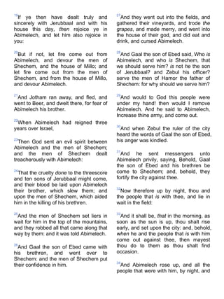 19
If ye then have dealt truly and
sincerely with Jerubbaal and with his
house this day, then rejoice ye in
Abimelech, and let him also rejoice in
you:
20
But if not, let fire come out from
Abimelech, and devour the men of
Shechem, and the house of Millo; and
let fire come out from the men of
Shechem, and from the house of Millo,
and devour Abimelech.
21
And Jotham ran away, and fled, and
went to Beer, and dwelt there, for fear of
Abimelech his brother.
22
When Abimelech had reigned three
years over Israel,
23
Then God sent an evil spirit between
Abimelech and the men of Shechem;
and the men of Shechem dealt
treacherously with Abimelech:
24
That the cruelty done to the threescore
and ten sons of Jerubbaal might come,
and their blood be laid upon Abimelech
their brother, which slew them; and
upon the men of Shechem, which aided
him in the killing of his brethren.
25
And the men of Shechem set liers in
wait for him in the top of the mountains,
and they robbed all that came along that
way by them: and it was told Abimelech.
26
And Gaal the son of Ebed came with
his brethren, and went over to
Shechem: and the men of Shechem put
their confidence in him.
27
And they went out into the fields, and
gathered their vineyards, and trode the
grapes, and made merry, and went into
the house of their god, and did eat and
drink, and cursed Abimelech.
28
And Gaal the son of Ebed said, Who is
Abimelech, and who is Shechem, that
we should serve him? is not he the son
of Jerubbaal? and Zebul his officer?
serve the men of Hamor the father of
Shechem: for why should we serve him?
29
And would to God this people were
under my hand! then would I remove
Abimelech. And he said to Abimelech,
Increase thine army, and come out.
30
And when Zebul the ruler of the city
heard the words of Gaal the son of Ebed,
his anger was kindled.
31
And he sent messengers unto
Abimelech privily, saying, Behold, Gaal
the son of Ebed and his brethren be
come to Shechem; and, behold, they
fortify the city against thee.
32
Now therefore up by night, thou and
the people that is with thee, and lie in
wait in the field:
33
And it shall be, that in the morning, as
soon as the sun is up, thou shalt rise
early, and set upon the city: and, behold,
when he and the people that is with him
come out against thee, then mayest
thou do to them as thou shalt find
occasion.
34
And Abimelech rose up, and all the
people that were with him, by night, and
 