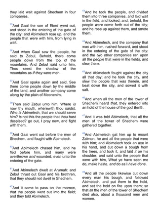 they laid wait against Shechem in four
companies.
35
And Gaal the son of Ebed went out,
and stood in the entering of the gate of
the city: and Abimelech rose up, and the
people that were with him, from lying in
wait.
36
And when Gaal saw the people, he
said to Zebul, Behold, there come
people down from the top of the
mountains. And Zebul said unto him,
Thou seest the shadow of the
mountains as if they were men.
37
And Gaal spake again and said, See
there come people down by the middle
of the land, and another company come
along by the plain of Meonenim.
38
Then said Zebul unto him, Where is
now thy mouth, wherewith thou saidst,
Who is Abimelech, that we should serve
him? is not this the people that thou hast
despised? go out, I pray now, and fight
with them.
39
And Gaal went out before the men of
Shechem, and fought with Abimelech.
40
And Abimelech chased him, and he
fled before him, and many were
overthrown and wounded, even unto the
entering of the gate.
41
And Abimelech dwelt at Arumah: and
Zebul thrust out Gaal and his brethren,
that they should not dwell in Shechem.
42
And it came to pass on the morrow,
that the people went out into the field;
and they told Abimelech.
43
And he took the people, and divided
them into three companies, and laid wait
in the field, and looked, and, behold, the
people were come forth out of the city;
and he rose up against them, and smote
them.
44
And Abimelech, and the company that
was with him, rushed forward, and stood
in the entering of the gate of the city:
and the two other companies ran upon
all the people that were in the fields, and
slew them.
45
And Abimelech fought against the city
all that day; and he took the city, and
slew the people that was therein, and
beat down the city, and sowed it with
salt.
46
And when all the men of the tower of
Shechem heard that, they entered into
an hold of the house of the god Berith.
47
And it was told Abimelech, that all the
men of the tower of Shechem were
gathered together.
48
And Abimelech gat him up to mount
Zalmon, he and all the people that were
with him; and Abimelech took an axe in
his hand, and cut down a bough from
the trees, and took it, and laid it on his
shoulder, and said unto the people that
were with him, What ye have seen me
do, make haste, and do as I have done.
49
And all the people likewise cut down
every man his bough, and followed
Abimelech, and put them to the hold,
and set the hold on fire upon them; so
that all the men of the tower of Shechem
died also, about a thousand men and
women.
 
