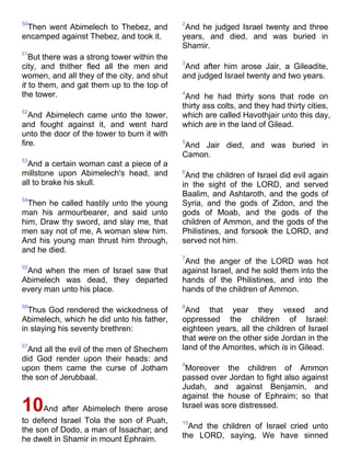 50
Then went Abimelech to Thebez, and
encamped against Thebez, and took it.
51
But there was a strong tower within the
city, and thither fled all the men and
women, and all they of the city, and shut
it to them, and gat them up to the top of
the tower.
52
And Abimelech came unto the tower,
and fought against it, and went hard
unto the door of the tower to burn it with
fire.
53
And a certain woman cast a piece of a
millstone upon Abimelech's head, and
all to brake his skull.
54
Then he called hastily unto the young
man his armourbearer, and said unto
him, Draw thy sword, and slay me, that
men say not of me, A woman slew him.
And his young man thrust him through,
and he died.
55
And when the men of Israel saw that
Abimelech was dead, they departed
every man unto his place.
56
Thus God rendered the wickedness of
Abimelech, which he did unto his father,
in slaying his seventy brethren:
57
And all the evil of the men of Shechem
did God render upon their heads: and
upon them came the curse of Jotham
the son of Jerubbaal.
10And after Abimelech there arose
to defend Israel Tola the son of Puah,
the son of Dodo, a man of Issachar; and
he dwelt in Shamir in mount Ephraim.
2
And he judged Israel twenty and three
years, and died, and was buried in
Shamir.
3
And after him arose Jair, a Gileadite,
and judged Israel twenty and two years.
4
And he had thirty sons that rode on
thirty ass colts, and they had thirty cities,
which are called Havothjair unto this day,
which are in the land of Gilead.
5
And Jair died, and was buried in
Camon.
6
And the children of Israel did evil again
in the sight of the LORD, and served
Baalim, and Ashtaroth, and the gods of
Syria, and the gods of Zidon, and the
gods of Moab, and the gods of the
children of Ammon, and the gods of the
Philistines, and forsook the LORD, and
served not him.
7
And the anger of the LORD was hot
against Israel, and he sold them into the
hands of the Philistines, and into the
hands of the children of Ammon.
8
And that year they vexed and
oppressed the children of Israel:
eighteen years, all the children of Israel
that were on the other side Jordan in the
land of the Amorites, which is in Gilead.
9
Moreover the children of Ammon
passed over Jordan to fight also against
Judah, and against Benjamin, and
against the house of Ephraim; so that
Israel was sore distressed.
10
And the children of Israel cried unto
the LORD, saying, We have sinned
 