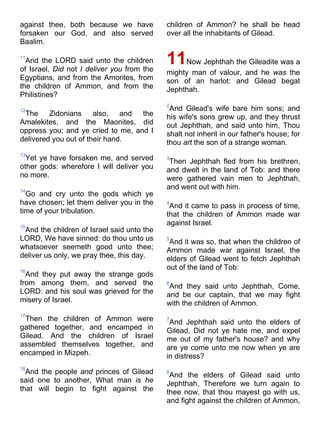 against thee, both because we have
forsaken our God, and also served
Baalim.
11
And the LORD said unto the children
of Israel, Did not I deliver you from the
Egyptians, and from the Amorites, from
the children of Ammon, and from the
Philistines?
12
The Zidonians also, and the
Amalekites, and the Maonites, did
oppress you; and ye cried to me, and I
delivered you out of their hand.
13
Yet ye have forsaken me, and served
other gods: wherefore I will deliver you
no more.
14
Go and cry unto the gods which ye
have chosen; let them deliver you in the
time of your tribulation.
15
And the children of Israel said unto the
LORD, We have sinned: do thou unto us
whatsoever seemeth good unto thee;
deliver us only, we pray thee, this day.
16
And they put away the strange gods
from among them, and served the
LORD: and his soul was grieved for the
misery of Israel.
17
Then the children of Ammon were
gathered together, and encamped in
Gilead. And the children of Israel
assembled themselves together, and
encamped in Mizpeh.
18
And the people and princes of Gilead
said one to another, What man is he
that will begin to fight against the
children of Ammon? he shall be head
over all the inhabitants of Gilead.
11Now Jephthah the Gileadite was a
mighty man of valour, and he was the
son of an harlot: and Gilead begat
Jephthah.
2
And Gilead's wife bare him sons; and
his wife's sons grew up, and they thrust
out Jephthah, and said unto him, Thou
shalt not inherit in our father's house; for
thou art the son of a strange woman.
3
Then Jephthah fled from his brethren,
and dwelt in the land of Tob: and there
were gathered vain men to Jephthah,
and went out with him.
4
And it came to pass in process of time,
that the children of Ammon made war
against Israel.
5
And it was so, that when the children of
Ammon made war against Israel, the
elders of Gilead went to fetch Jephthah
out of the land of Tob:
6
And they said unto Jephthah, Come,
and be our captain, that we may fight
with the children of Ammon.
7
And Jephthah said unto the elders of
Gilead, Did not ye hate me, and expel
me out of my father's house? and why
are ye come unto me now when ye are
in distress?
8
And the elders of Gilead said unto
Jephthah, Therefore we turn again to
thee now, that thou mayest go with us,
and fight against the children of Ammon,
 