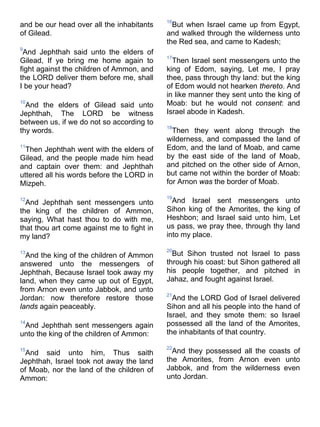 and be our head over all the inhabitants
of Gilead.
9
And Jephthah said unto the elders of
Gilead, If ye bring me home again to
fight against the children of Ammon, and
the LORD deliver them before me, shall
I be your head?
10
And the elders of Gilead said unto
Jephthah, The LORD be witness
between us, if we do not so according to
thy words.
11
Then Jephthah went with the elders of
Gilead, and the people made him head
and captain over them: and Jephthah
uttered all his words before the LORD in
Mizpeh.
12
And Jephthah sent messengers unto
the king of the children of Ammon,
saying, What hast thou to do with me,
that thou art come against me to fight in
my land?
13
And the king of the children of Ammon
answered unto the messengers of
Jephthah, Because Israel took away my
land, when they came up out of Egypt,
from Arnon even unto Jabbok, and unto
Jordan: now therefore restore those
lands again peaceably.
14
And Jephthah sent messengers again
unto the king of the children of Ammon:
15
And said unto him, Thus saith
Jephthah, Israel took not away the land
of Moab, nor the land of the children of
Ammon:
16
But when Israel came up from Egypt,
and walked through the wilderness unto
the Red sea, and came to Kadesh;
17
Then Israel sent messengers unto the
king of Edom, saying, Let me, I pray
thee, pass through thy land: but the king
of Edom would not hearken thereto. And
in like manner they sent unto the king of
Moab: but he would not consent: and
Israel abode in Kadesh.
18
Then they went along through the
wilderness, and compassed the land of
Edom, and the land of Moab, and came
by the east side of the land of Moab,
and pitched on the other side of Arnon,
but came not within the border of Moab:
for Arnon was the border of Moab.
19
And Israel sent messengers unto
Sihon king of the Amorites, the king of
Heshbon; and Israel said unto him, Let
us pass, we pray thee, through thy land
into my place.
20
But Sihon trusted not Israel to pass
through his coast: but Sihon gathered all
his people together, and pitched in
Jahaz, and fought against Israel.
21
And the LORD God of Israel delivered
Sihon and all his people into the hand of
Israel, and they smote them: so Israel
possessed all the land of the Amorites,
the inhabitants of that country.
22
And they possessed all the coasts of
the Amorites, from Arnon even unto
Jabbok, and from the wilderness even
unto Jordan.
 