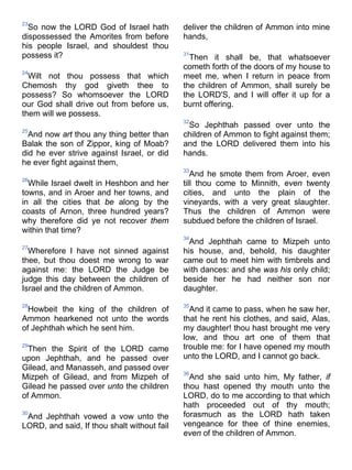 23
So now the LORD God of Israel hath
dispossessed the Amorites from before
his people Israel, and shouldest thou
possess it?
24
Wilt not thou possess that which
Chemosh thy god giveth thee to
possess? So whomsoever the LORD
our God shall drive out from before us,
them will we possess.
25
And now art thou any thing better than
Balak the son of Zippor, king of Moab?
did he ever strive against Israel, or did
he ever fight against them,
26
While Israel dwelt in Heshbon and her
towns, and in Aroer and her towns, and
in all the cities that be along by the
coasts of Arnon, three hundred years?
why therefore did ye not recover them
within that time?
27
Wherefore I have not sinned against
thee, but thou doest me wrong to war
against me: the LORD the Judge be
judge this day between the children of
Israel and the children of Ammon.
28
Howbeit the king of the children of
Ammon hearkened not unto the words
of Jephthah which he sent him.
29
Then the Spirit of the LORD came
upon Jephthah, and he passed over
Gilead, and Manasseh, and passed over
Mizpeh of Gilead, and from Mizpeh of
Gilead he passed over unto the children
of Ammon.
30
And Jephthah vowed a vow unto the
LORD, and said, If thou shalt without fail
deliver the children of Ammon into mine
hands,
31
Then it shall be, that whatsoever
cometh forth of the doors of my house to
meet me, when I return in peace from
the children of Ammon, shall surely be
the LORD'S, and I will offer it up for a
burnt offering.
32
So Jephthah passed over unto the
children of Ammon to fight against them;
and the LORD delivered them into his
hands.
33
And he smote them from Aroer, even
till thou come to Minnith, even twenty
cities, and unto the plain of the
vineyards, with a very great slaughter.
Thus the children of Ammon were
subdued before the children of Israel.
34
And Jephthah came to Mizpeh unto
his house, and, behold, his daughter
came out to meet him with timbrels and
with dances: and she was his only child;
beside her he had neither son nor
daughter.
35
And it came to pass, when he saw her,
that he rent his clothes, and said, Alas,
my daughter! thou hast brought me very
low, and thou art one of them that
trouble me: for I have opened my mouth
unto the LORD, and I cannot go back.
36
And she said unto him, My father, if
thou hast opened thy mouth unto the
LORD, do to me according to that which
hath proceeded out of thy mouth;
forasmuch as the LORD hath taken
vengeance for thee of thine enemies,
even of the children of Ammon.
 