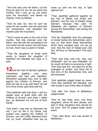 37
And she said unto her father, Let this
thing be done for me: let me alone two
months, that I may go up and down
upon the mountains, and bewail my
virginity, I and my fellows.
38
And he said, Go. And he sent her
away for two months: and she went with
her companions, and bewailed her
virginity upon the mountains.
39
And it came to pass at the end of two
months, that she returned unto her
father, who did with her according to his
vow which he had vowed: and she knew
no man. And it was a custom in Israel,
40
That the daughters of Israel went
yearly to lament the daughter of
Jephthah the Gileadite four days in a
year.
12And the men of Ephraim gathered
themselves together, and went
northward, and said unto Jephthah,
Wherefore passedst thou over to fight
against the children of Ammon, and
didst not call us to go with thee? we will
burn thine house upon thee with fire.
2
And Jephthah said unto them, I and my
people were at great strife with the
children of Ammon; and when I called
you, ye delivered me not out of their
hands.
3
And when I saw that ye delivered me
not, I put my life in my hands, and
passed over against the children of
Ammon, and the LORD delivered them
into my hand: wherefore then are ye
come up unto me this day, to fight
against me?
4
Then Jephthah gathered together all
the men of Gilead, and fought with
Ephraim: and the men of Gilead smote
Ephraim, because they said, Ye
Gileadites are fugitives of Ephraim
among the Ephraimites, and among the
Manassites.
5
And the Gileadites took the passages
of Jordan before the Ephraimites: and it
was so, that when those Ephraimites
which were escaped said, Let me go
over; that the men of Gilead said unto
him, Art thou an Ephraimite? If he said,
Nay;
6
Then said they unto him, Say now
Shibboleth: and he said Sibboleth: for
he could not frame to pronounce it right.
Then they took him, and slew him at the
passages of Jordan: and there fell at
that time of the Ephraimites forty and
two thousand.
7
And Jephthah judged Israel six years.
Then died Jephthah the Gileadite, and
was buried in one of the cities of Gilead.
8
And after him Ibzan of Bethlehem
judged Israel.
9
And he had thirty sons, and thirty
daughters, whom he sent abroad, and
took in thirty daughters from abroad for
his sons. And he judged Israel seven
years.
10
Then died Ibzan, and was buried at
Bethlehem.
 