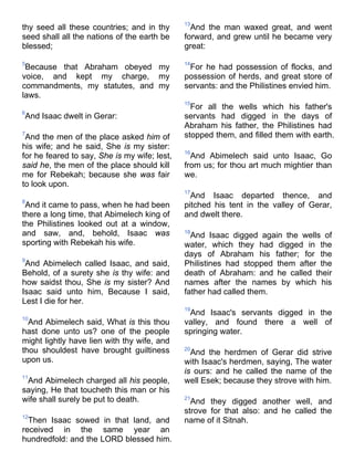 thy seed all these countries; and in thy
seed shall all the nations of the earth be
blessed;
5
Because that Abraham obeyed my
voice, and kept my charge, my
commandments, my statutes, and my
laws.
6
And Isaac dwelt in Gerar:
7
And the men of the place asked him of
his wife; and he said, She is my sister:
for he feared to say, She is my wife; lest,
said he, the men of the place should kill
me for Rebekah; because she was fair
to look upon.
8
And it came to pass, when he had been
there a long time, that Abimelech king of
the Philistines looked out at a window,
and saw, and, behold, Isaac was
sporting with Rebekah his wife.
9
And Abimelech called Isaac, and said,
Behold, of a surety she is thy wife: and
how saidst thou, She is my sister? And
Isaac said unto him, Because I said,
Lest I die for her.
10
And Abimelech said, What is this thou
hast done unto us? one of the people
might lightly have lien with thy wife, and
thou shouldest have brought guiltiness
upon us.
11
And Abimelech charged all his people,
saying, He that toucheth this man or his
wife shall surely be put to death.
12
Then Isaac sowed in that land, and
received in the same year an
hundredfold: and the LORD blessed him.
13
And the man waxed great, and went
forward, and grew until he became very
great:
14
For he had possession of flocks, and
possession of herds, and great store of
servants: and the Philistines envied him.
15
For all the wells which his father's
servants had digged in the days of
Abraham his father, the Philistines had
stopped them, and filled them with earth.
16
And Abimelech said unto Isaac, Go
from us; for thou art much mightier than
we.
17
And Isaac departed thence, and
pitched his tent in the valley of Gerar,
and dwelt there.
18
And Isaac digged again the wells of
water, which they had digged in the
days of Abraham his father; for the
Philistines had stopped them after the
death of Abraham: and he called their
names after the names by which his
father had called them.
19
And Isaac's servants digged in the
valley, and found there a well of
springing water.
20
And the herdmen of Gerar did strive
with Isaac's herdmen, saying, The water
is ours: and he called the name of the
well Esek; because they strove with him.
21
And they digged another well, and
strove for that also: and he called the
name of it Sitnah.
 