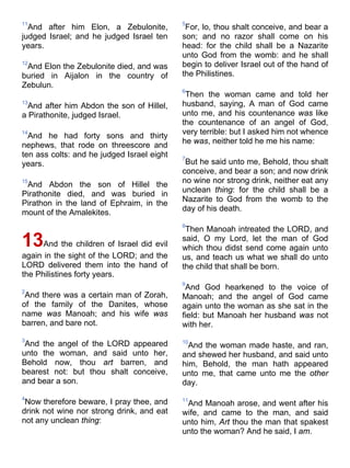 11
And after him Elon, a Zebulonite,
judged Israel; and he judged Israel ten
years.
12
And Elon the Zebulonite died, and was
buried in Aijalon in the country of
Zebulun.
13
And after him Abdon the son of Hillel,
a Pirathonite, judged Israel.
14
And he had forty sons and thirty
nephews, that rode on threescore and
ten ass colts: and he judged Israel eight
years.
15
And Abdon the son of Hillel the
Pirathonite died, and was buried in
Pirathon in the land of Ephraim, in the
mount of the Amalekites.
13And the children of Israel did evil
again in the sight of the LORD; and the
LORD delivered them into the hand of
the Philistines forty years.
2
And there was a certain man of Zorah,
of the family of the Danites, whose
name was Manoah; and his wife was
barren, and bare not.
3
And the angel of the LORD appeared
unto the woman, and said unto her,
Behold now, thou art barren, and
bearest not: but thou shalt conceive,
and bear a son.
4
Now therefore beware, I pray thee, and
drink not wine nor strong drink, and eat
not any unclean thing:
5
For, lo, thou shalt conceive, and bear a
son; and no razor shall come on his
head: for the child shall be a Nazarite
unto God from the womb: and he shall
begin to deliver Israel out of the hand of
the Philistines.
6
Then the woman came and told her
husband, saying, A man of God came
unto me, and his countenance was like
the countenance of an angel of God,
very terrible: but I asked him not whence
he was, neither told he me his name:
7
But he said unto me, Behold, thou shalt
conceive, and bear a son; and now drink
no wine nor strong drink, neither eat any
unclean thing: for the child shall be a
Nazarite to God from the womb to the
day of his death.
8
Then Manoah intreated the LORD, and
said, O my Lord, let the man of God
which thou didst send come again unto
us, and teach us what we shall do unto
the child that shall be born.
9
And God hearkened to the voice of
Manoah; and the angel of God came
again unto the woman as she sat in the
field: but Manoah her husband was not
with her.
10
And the woman made haste, and ran,
and shewed her husband, and said unto
him, Behold, the man hath appeared
unto me, that came unto me the other
day.
11
And Manoah arose, and went after his
wife, and came to the man, and said
unto him, Art thou the man that spakest
unto the woman? And he said, I am.
 