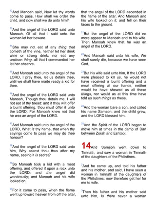 12
And Manoah said, Now let thy words
come to pass. How shall we order the
child, and how shall we do unto him?
13
And the angel of the LORD said unto
Manoah, Of all that I said unto the
woman let her beware.
14
She may not eat of any thing that
cometh of the vine, neither let her drink
wine or strong drink, nor eat any
unclean thing: all that I commanded her
let her observe.
15
And Manoah said unto the angel of the
LORD, I pray thee, let us detain thee,
until we shall have made ready a kid for
thee.
16
And the angel of the LORD said unto
Manoah, Though thou detain me, I will
not eat of thy bread: and if thou wilt offer
a burnt offering, thou must offer it unto
the LORD. For Manoah knew not that
he was an angel of the LORD.
17
And Manoah said unto the angel of the
LORD, What is thy name, that when thy
sayings come to pass we may do thee
honour?
18
And the angel of the LORD said unto
him, Why askest thou thus after my
name, seeing it is secret?
19
So Manoah took a kid with a meat
offering, and offered it upon a rock unto
the LORD: and the angel did
wondrously; and Manoah and his wife
looked on.
20
For it came to pass, when the flame
went up toward heaven from off the altar,
that the angel of the LORD ascended in
the flame of the altar. And Manoah and
his wife looked on it, and fell on their
faces to the ground.
21
But the angel of the LORD did no
more appear to Manoah and to his wife.
Then Manoah knew that he was an
angel of the LORD.
22
And Manoah said unto his wife, We
shall surely die, because we have seen
God.
23
But his wife said unto him, If the LORD
were pleased to kill us, he would not
have received a burnt offering and a
meat offering at our hands, neither
would he have shewed us all these
things, nor would as at this time have
told us such things as these.
24
And the woman bare a son, and called
his name Samson: and the child grew,
and the LORD blessed him.
25
And the Spirit of the LORD began to
move him at times in the camp of Dan
between Zorah and Eshtaol.
14And Samson went down to
Timnath, and saw a woman in Timnath
of the daughters of the Philistines.
2
And he came up, and told his father
and his mother, and said, I have seen a
woman in Timnath of the daughters of
the Philistines: now therefore get her for
me to wife.
3
Then his father and his mother said
unto him, Is there never a woman
 