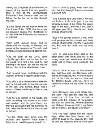 among the daughters of thy brethren, or
among all my people, that thou goest to
take a wife of the uncircumcised
Philistines? And Samson said unto his
father, Get her for me; for she pleaseth
me well.
4
But his father and his mother knew not
that it was of the LORD, that he sought
an occasion against the Philistines: for
at that time the Philistines had dominion
over Israel.
5
Then went Samson down, and his
father and his mother, to Timnath, and
came to the vineyards of Timnath: and,
behold, a young lion roared against him.
6
And the Spirit of the LORD came
mightily upon him, and he rent him as
he would have rent a kid, and he had
nothing in his hand: but he told not his
father or his mother what he had done.
7
And he went down, and talked with the
woman; and she pleased Samson well.
8
And after a time he returned to take her,
and he turned aside to see the carcase
of the lion: and, behold, there was a
swarm of bees and honey in the carcase
of the lion.
9
And he took thereof in his hands, and
went on eating, and came to his father
and mother, and he gave them, and
they did eat: but he told not them that he
had taken the honey out of the carcase
of the lion.
10
So his father went down unto the
woman: and Samson made there a
feast; for so used the young men to do.
11
And it came to pass, when they saw
him, that they brought thirty companions
to be with him.
12
And Samson said unto them, I will now
put forth a riddle unto you: if ye can
certainly declare it me within the seven
days of the feast, and find it out, then I
will give you thirty sheets and thirty
change of garments:
13
But if ye cannot declare it me, then
shall ye give me thirty sheets and thirty
change of garments. And they said unto
him, Put forth thy riddle, that we may
hear it.
14
And he said unto them, Out of the
eater came forth meat, and out of the
strong came forth sweetness. And they
could not in three days expound the
riddle.
15
And it came to pass on the seventh
day, that they said unto Samson's wife,
Entice thy husband, that he may declare
unto us the riddle, lest we burn thee and
thy father's house with fire: have ye
called us to take that we have? is it not
so?
16
And Samson's wife wept before him,
and said, Thou dost but hate me, and
lovest me not: thou hast put forth a
riddle unto the children of my people,
and hast not told it me. And he said unto
her, Behold, I have not told it my father
nor my mother, and shall I tell it thee?
17
And she wept before him the seven
days, while their feast lasted: and it
came to pass on the seventh day, that
he told her, because she lay sore upon
 