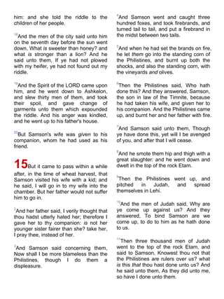 him: and she told the riddle to the
children of her people.
18
And the men of the city said unto him
on the seventh day before the sun went
down, What is sweeter than honey? and
what is stronger than a lion? And he
said unto them, If ye had not plowed
with my heifer, ye had not found out my
riddle.
19
And the Spirit of the LORD came upon
him, and he went down to Ashkelon,
and slew thirty men of them, and took
their spoil, and gave change of
garments unto them which expounded
the riddle. And his anger was kindled,
and he went up to his father's house.
20
But Samson's wife was given to his
companion, whom he had used as his
friend.
15But it came to pass within a while
after, in the time of wheat harvest, that
Samson visited his wife with a kid; and
he said, I will go in to my wife into the
chamber. But her father would not suffer
him to go in.
2
And her father said, I verily thought that
thou hadst utterly hated her; therefore I
gave her to thy companion: is not her
younger sister fairer than she? take her,
I pray thee, instead of her.
3
And Samson said concerning them,
Now shall I be more blameless than the
Philistines, though I do them a
displeasure.
4
And Samson went and caught three
hundred foxes, and took firebrands, and
turned tail to tail, and put a firebrand in
the midst between two tails.
5
And when he had set the brands on fire,
he let them go into the standing corn of
the Philistines, and burnt up both the
shocks, and also the standing corn, with
the vineyards and olives.
6
Then the Philistines said, Who hath
done this? And they answered, Samson,
the son in law of the Timnite, because
he had taken his wife, and given her to
his companion. And the Philistines came
up, and burnt her and her father with fire.
7
And Samson said unto them, Though
ye have done this, yet will I be avenged
of you, and after that I will cease.
8
And he smote them hip and thigh with a
great slaughter: and he went down and
dwelt in the top of the rock Etam.
9
Then the Philistines went up, and
pitched in Judah, and spread
themselves in Lehi.
10
And the men of Judah said, Why are
ye come up against us? And they
answered, To bind Samson are we
come up, to do to him as he hath done
to us.
11
Then three thousand men of Judah
went to the top of the rock Etam, and
said to Samson, Knowest thou not that
the Philistines are rulers over us? what
is this that thou hast done unto us? And
he said unto them, As they did unto me,
so have I done unto them.
 