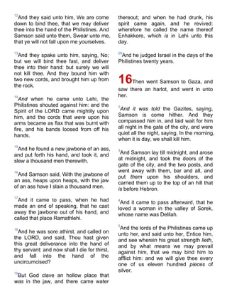 12
And they said unto him, We are come
down to bind thee, that we may deliver
thee into the hand of the Philistines. And
Samson said unto them, Swear unto me,
that ye will not fall upon me yourselves.
13
And they spake unto him, saying, No;
but we will bind thee fast, and deliver
thee into their hand: but surely we will
not kill thee. And they bound him with
two new cords, and brought him up from
the rock.
14
And when he came unto Lehi, the
Philistines shouted against him: and the
Spirit of the LORD came mightily upon
him, and the cords that were upon his
arms became as flax that was burnt with
fire, and his bands loosed from off his
hands.
15
And he found a new jawbone of an ass,
and put forth his hand, and took it, and
slew a thousand men therewith.
16
And Samson said, With the jawbone of
an ass, heaps upon heaps, with the jaw
of an ass have I slain a thousand men.
17
And it came to pass, when he had
made an end of speaking, that he cast
away the jawbone out of his hand, and
called that place Ramathlehi.
18
And he was sore athirst, and called on
the LORD, and said, Thou hast given
this great deliverance into the hand of
thy servant: and now shall I die for thirst,
and fall into the hand of the
uncircumcised?
19
But God clave an hollow place that
was in the jaw, and there came water
thereout; and when he had drunk, his
spirit came again, and he revived:
wherefore he called the name thereof
Enhakkore, which is in Lehi unto this
day.
20
And he judged Israel in the days of the
Philistines twenty years.
16Then went Samson to Gaza, and
saw there an harlot, and went in unto
her.
2
And it was told the Gazites, saying,
Samson is come hither. And they
compassed him in, and laid wait for him
all night in the gate of the city, and were
quiet all the night, saying, In the morning,
when it is day, we shall kill him.
3
And Samson lay till midnight, and arose
at midnight, and took the doors of the
gate of the city, and the two posts, and
went away with them, bar and all, and
put them upon his shoulders, and
carried them up to the top of an hill that
is before Hebron.
4
And it came to pass afterward, that he
loved a woman in the valley of Sorek,
whose name was Delilah.
5
And the lords of the Philistines came up
unto her, and said unto her, Entice him,
and see wherein his great strength lieth,
and by what means we may prevail
against him, that we may bind him to
afflict him: and we will give thee every
one of us eleven hundred pieces of
silver.
 