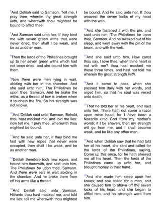 6
And Delilah said to Samson, Tell me, I
pray thee, wherein thy great strength
lieth, and wherewith thou mightest be
bound to afflict thee.
7
And Samson said unto her, If they bind
me with seven green withs that were
never dried, then shall I be weak, and
be as another man.
8
Then the lords of the Philistines brought
up to her seven green withs which had
not been dried, and she bound him with
them.
9
Now there were men lying in wait,
abiding with her in the chamber. And
she said unto him, The Philistines be
upon thee, Samson. And he brake the
withs, as a thread of tow is broken when
it toucheth the fire. So his strength was
not known.
10
And Delilah said unto Samson, Behold,
thou hast mocked me, and told me lies:
now tell me, I pray thee, wherewith thou
mightest be bound.
11
And he said unto her, If they bind me
fast with new ropes that never were
occupied, then shall I be weak, and be
as another man.
12
Delilah therefore took new ropes, and
bound him therewith, and said unto him,
The Philistines be upon thee, Samson.
And there were liers in wait abiding in
the chamber. And he brake them from
off his arms like a thread.
13
And Delilah said unto Samson,
Hitherto thou hast mocked me, and told
me lies: tell me wherewith thou mightest
be bound. And he said unto her, If thou
weavest the seven locks of my head
with the web.
14
And she fastened it with the pin, and
said unto him, The Philistines be upon
thee, Samson. And he awaked out of his
sleep, and went away with the pin of the
beam, and with the web.
15
And she said unto him, How canst
thou say, I love thee, when thine heart is
not with me? thou hast mocked me
these three times, and hast not told me
wherein thy great strength lieth.
16
And it came to pass, when she
pressed him daily with her words, and
urged him, so that his soul was vexed
unto death;
17
That he told her all his heart, and said
unto her, There hath not come a razor
upon mine head; for I have been a
Nazarite unto God from my mother's
womb: if I be shaven, then my strength
will go from me, and I shall become
weak, and be like any other man.
18
And when Delilah saw that he had told
her all his heart, she sent and called for
the lords of the Philistines, saying,
Come up this once, for he hath shewed
me all his heart. Then the lords of the
Philistines came up unto her, and
brought money in their hand.
19
And she made him sleep upon her
knees; and she called for a man, and
she caused him to shave off the seven
locks of his head; and she began to
afflict him, and his strength went from
him.
 