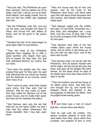 20
And she said, The Philistines be upon
thee, Samson. And he awoke out of his
sleep, and said, I will go out as at other
times before, and shake myself. And he
wist not that the LORD was departed
from him.
21
But the Philistines took him, and put
out his eyes, and brought him down to
Gaza, and bound him with fetters of
brass; and he did grind in the prison
house.
22
Howbeit the hair of his head began to
grow again after he was shaven.
23
Then the lords of the Philistines
gathered them together for to offer a
great sacrifice unto Dagon their god,
and to rejoice: for they said, Our god
hath delivered Samson our enemy into
our hand.
24
And when the people saw him, they
praised their god: for they said, Our god
hath delivered into our hands our enemy,
and the destroyer of our country, which
slew many of us.
25
And it came to pass, when their hearts
were merry, that they said, Call for
Samson, that he may make us sport.
And they called for Samson out of the
prison house; and he made them sport:
and they set him between the pillars.
26
And Samson said unto the lad that
held him by the hand, Suffer me that I
may feel the pillars whereupon the
house standeth, that I may lean upon
them.
27
Now the house was full of men and
women; and all the lords of the
Philistines were there; and there were
upon the roof about three thousand men
and women, that beheld while Samson
made sport.
28
And Samson called unto the LORD,
and said, O Lord GOD, remember me, I
pray thee, and strengthen me, I pray
thee, only this once, O God, that I may
be at once avenged of the Philistines for
my two eyes.
29
And Samson took hold of the two
middle pillars upon which the house
stood, and on which it was borne up, of
the one with his right hand, and of the
other with his left.
30
And Samson said, Let me die with the
Philistines. And he bowed himself with
all his might; and the house fell upon the
lords, and upon all the people that were
therein. So the dead which he slew at
his death were more than they which he
slew in his life.
31
Then his brethren and all the house of
his father came down, and took him,
and brought him up, and buried him
between Zorah and Eshtaol in the
buryingplace of Manoah his father. And
he judged Israel twenty years.
17And there was a man of mount
Ephraim, whose name was Micah.
2
And he said unto his mother, The
eleven hundred shekels of silver that
were taken from thee, about which thou
cursedst, and spakest of also in mine
 