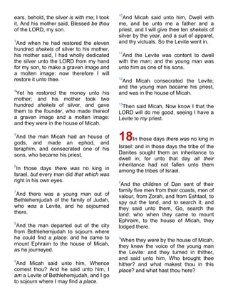 ears, behold, the silver is with me; I took
it. And his mother said, Blessed be thou
of the LORD, my son.
3
And when he had restored the eleven
hundred shekels of silver to his mother,
his mother said, I had wholly dedicated
the silver unto the LORD from my hand
for my son, to make a graven image and
a molten image: now therefore I will
restore it unto thee.
4
Yet he restored the money unto his
mother; and his mother took two
hundred shekels of silver, and gave
them to the founder, who made thereof
a graven image and a molten image:
and they were in the house of Micah.
5
And the man Micah had an house of
gods, and made an ephod, and
teraphim, and consecrated one of his
sons, who became his priest.
6
In those days there was no king in
Israel, but every man did that which was
right in his own eyes.
7
And there was a young man out of
Bethlehemjudah of the family of Judah,
who was a Levite, and he sojourned
there.
8
And the man departed out of the city
from Bethlehemjudah to sojourn where
he could find a place: and he came to
mount Ephraim to the house of Micah,
as he journeyed.
9
And Micah said unto him, Whence
comest thou? And he said unto him, I
am a Levite of Bethlehemjudah, and I go
to sojourn where I may find a place.
10
And Micah said unto him, Dwell with
me, and be unto me a father and a
priest, and I will give thee ten shekels of
silver by the year, and a suit of apparel,
and thy victuals. So the Levite went in.
11
And the Levite was content to dwell
with the man; and the young man was
unto him as one of his sons.
12
And Micah consecrated the Levite;
and the young man became his priest,
and was in the house of Micah.
13
Then said Micah, Now know I that the
LORD will do me good, seeing I have a
Levite to my priest.
18In those days there was no king in
Israel: and in those days the tribe of the
Danites sought them an inheritance to
dwell in; for unto that day all their
inheritance had not fallen unto them
among the tribes of Israel.
2
And the children of Dan sent of their
family five men from their coasts, men of
valour, from Zorah, and from Eshtaol, to
spy out the land, and to search it; and
they said unto them, Go, search the
land: who when they came to mount
Ephraim, to the house of Micah, they
lodged there.
3
When they were by the house of Micah,
they knew the voice of the young man
the Levite: and they turned in thither,
and said unto him, Who brought thee
hither? and what makest thou in this
place? and what hast thou here?
 