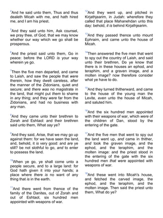 4
And he said unto them, Thus and thus
dealeth Micah with me, and hath hired
me, and I am his priest.
5
And they said unto him, Ask counsel,
we pray thee, of God, that we may know
whether our way which we go shall be
prosperous.
6
And the priest said unto them, Go in
peace: before the LORD is your way
wherein ye go.
7
Then the five men departed, and came
to Laish, and saw the people that were
therein, how they dwelt careless, after
the manner of the Zidonians, quiet and
secure; and there was no magistrate in
the land, that might put them to shame
in any thing; and they were far from the
Zidonians, and had no business with
any man.
8
And they came unto their brethren to
Zorah and Eshtaol: and their brethren
said unto them, What say ye?
9
And they said, Arise, that we may go up
against them: for we have seen the land,
and, behold, it is very good: and are ye
still? be not slothful to go, and to enter
to possess the land.
10
When ye go, ye shall come unto a
people secure, and to a large land: for
God hath given it into your hands; a
place where there is no want of any
thing that is in the earth.
11
And there went from thence of the
family of the Danites, out of Zorah and
out of Eshtaol, six hundred men
appointed with weapons of war.
12
And they went up, and pitched in
Kirjathjearim, in Judah: wherefore they
called that place Mahanehdan unto this
day: behold, it is behind Kirjathjearim.
13
And they passed thence unto mount
Ephraim, and came unto the house of
Micah.
14
Then answered the five men that went
to spy out the country of Laish, and said
unto their brethren, Do ye know that
there is in these houses an ephod, and
teraphim, and a graven image, and a
molten image? now therefore consider
what ye have to do.
15
And they turned thitherward, and came
to the house of the young man the
Levite, even unto the house of Micah,
and saluted him.
16
And the six hundred men appointed
with their weapons of war, which were of
the children of Dan, stood by the
entering of the gate.
17
And the five men that went to spy out
the land went up, and came in thither,
and took the graven image, and the
ephod, and the teraphim, and the
molten image: and the priest stood in
the entering of the gate with the six
hundred men that were appointed with
weapons of war.
18
And these went into Micah's house,
and fetched the carved image, the
ephod, and the teraphim, and the
molten image. Then said the priest unto
them, What do ye?
 