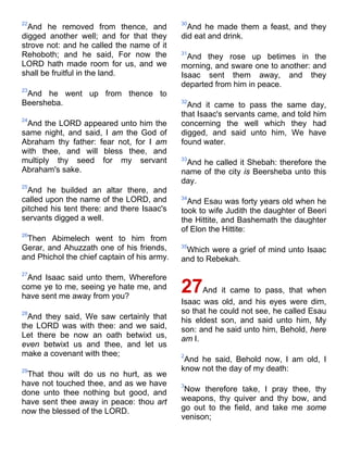 22
And he removed from thence, and
digged another well; and for that they
strove not: and he called the name of it
Rehoboth; and he said, For now the
LORD hath made room for us, and we
shall be fruitful in the land.
23
And he went up from thence to
Beersheba.
24
And the LORD appeared unto him the
same night, and said, I am the God of
Abraham thy father: fear not, for I am
with thee, and will bless thee, and
multiply thy seed for my servant
Abraham's sake.
25
And he builded an altar there, and
called upon the name of the LORD, and
pitched his tent there: and there Isaac's
servants digged a well.
26
Then Abimelech went to him from
Gerar, and Ahuzzath one of his friends,
and Phichol the chief captain of his army.
27
And Isaac said unto them, Wherefore
come ye to me, seeing ye hate me, and
have sent me away from you?
28
And they said, We saw certainly that
the LORD was with thee: and we said,
Let there be now an oath betwixt us,
even betwixt us and thee, and let us
make a covenant with thee;
29
That thou wilt do us no hurt, as we
have not touched thee, and as we have
done unto thee nothing but good, and
have sent thee away in peace: thou art
now the blessed of the LORD.
30
And he made them a feast, and they
did eat and drink.
31
And they rose up betimes in the
morning, and sware one to another: and
Isaac sent them away, and they
departed from him in peace.
32
And it came to pass the same day,
that Isaac's servants came, and told him
concerning the well which they had
digged, and said unto him, We have
found water.
33
And he called it Shebah: therefore the
name of the city is Beersheba unto this
day.
34
And Esau was forty years old when he
took to wife Judith the daughter of Beeri
the Hittite, and Bashemath the daughter
of Elon the Hittite:
35
Which were a grief of mind unto Isaac
and to Rebekah.
27And it came to pass, that when
Isaac was old, and his eyes were dim,
so that he could not see, he called Esau
his eldest son, and said unto him, My
son: and he said unto him, Behold, here
am I.
2
And he said, Behold now, I am old, I
know not the day of my death:
3
Now therefore take, I pray thee, thy
weapons, thy quiver and thy bow, and
go out to the field, and take me some
venison;
 