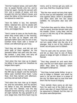 3
And her husband arose, and went after
her, to speak friendly unto her, and to
bring her again, having his servant with
him, and a couple of asses: and she
brought him into her father's house: and
when the father of the damsel saw him,
he rejoiced to meet him.
4
And his father in law, the damsel's
father, retained him; and he abode with
him three days: so they did eat and
drink, and lodged there.
5
And it came to pass on the fourth day,
when they arose early in the morning,
that he rose up to depart: and the
damsel's father said unto his son in law,
Comfort thine heart with a morsel of
bread, and afterward go your way.
6
And they sat down, and did eat and
drink both of them together: for the
damsel's father had said unto the man,
Be content, I pray thee, and tarry all
night, and let thine heart be merry.
7
And when the man rose up to depart,
his father in law urged him: therefore he
lodged there again.
8
And he arose early in the morning on
the fifth day to depart: and the damsel's
father said, Comfort thine heart, I pray
thee. And they tarried until afternoon,
and they did eat both of them.
9
And when the man rose up to depart,
he, and his concubine, and his servant,
his father in law, the damsel's father,
said unto him, Behold, now the day
draweth toward evening, I pray you tarry
all night: behold, the day groweth to an
end, lodge here, that thine heart may be
merry; and to morrow get you early on
your way, that thou mayest go home.
10
But the man would not tarry that night,
but he rose up and departed, and came
over against Jebus, which is Jerusalem;
and there were with him two asses
saddled, his concubine also was with
him.
11
And when they were by Jebus, the day
was far spent; and the servant said unto
his master, Come, I pray thee, and let
us turn in into this city of the Jebusites,
and lodge in it.
12
And his master said unto him, We will
not turn aside hither into the city of a
stranger, that is not of the children of
Israel; we will pass over to Gibeah.
13
And he said unto his servant, Come,
and let us draw near to one of these
places to lodge all night, in Gibeah, or in
Ramah.
14
And they passed on and went their
way; and the sun went down upon them
when they were by Gibeah, which
belongeth to Benjamin.
15
And they turned aside thither, to go in
and to lodge in Gibeah: and when he
went in, he sat him down in a street of
the city: for there was no man that took
them into his house to lodging.
16
And, behold, there came an old man
from his work out of the field at even,
which was also of mount Ephraim; and
he sojourned in Gibeah: but the men of
the place were Benjamites.
 