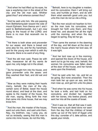 17
And when he had lifted up his eyes, he
saw a wayfaring man in the street of the
city: and the old man said, Whither
goest thou? and whence comest thou?
18
And he said unto him, We are passing
from Bethlehemjudah toward the side of
mount Ephraim; from thence am I: and I
went to Bethlehemjudah, but I am now
going to the house of the LORD; and
there is no man that receiveth me to
house.
19
Yet there is both straw and provender
for our asses; and there is bread and
wine also for me, and for thy handmaid,
and for the young man which is with thy
servants: there is no want of any thing.
20
And the old man said, Peace be with
thee; howsoever let all thy wants lie
upon me; only lodge not in the street.
21
So he brought him into his house, and
gave provender unto the asses: and
they washed their feet, and did eat and
drink.
22
Now as they were making their hearts
merry, behold, the men of the city,
certain sons of Belial, beset the house
round about, and beat at the door, and
spake to the master of the house, the
old man, saying, Bring forth the man
that came into thine house, that we may
know him.
23
And the man, the master of the house,
went out unto them, and said unto them,
Nay, my brethren, nay, I pray you, do
not so wickedly; seeing that this man is
come into mine house, do not this folly.
24
Behold, here is my daughter a maiden,
and his concubine; them I will bring out
now, and humble ye them, and do with
them what seemeth good unto you: but
unto this man do not so vile a thing.
25
But the men would not hearken to him:
so the man took his concubine, and
brought her forth unto them; and they
knew her, and abused her all the night
until the morning: and when the day
began to spring, they let her go.
26
Then came the woman in the dawning
of the day, and fell down at the door of
the man's house where her lord was, till
it was light.
27
And her lord rose up in the morning,
and opened the doors of the house, and
went out to go his way: and, behold, the
woman his concubine was fallen down
at the door of the house, and her hands
were upon the threshold.
28
And he said unto her, Up, and let us
be going. But none answered. Then the
man took her up upon an ass, and the
man rose up, and gat him unto his place.
29
And when he was come into his house,
he took a knife, and laid hold on his
concubine, and divided her, together
with her bones, into twelve pieces, and
sent her into all the coasts of Israel.
30
And it was so, that all that saw it said,
There was no such deed done nor seen
from the day that the children of Israel
came up out of the land of Egypt unto
this day: consider of it, take advice, and
speak your minds.
 