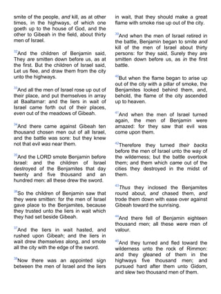 smite of the people, and kill, as at other
times, in the highways, of which one
goeth up to the house of God, and the
other to Gibeah in the field, about thirty
men of Israel.
32
And the children of Benjamin said,
They are smitten down before us, as at
the first. But the children of Israel said,
Let us flee, and draw them from the city
unto the highways.
33
And all the men of Israel rose up out of
their place, and put themselves in array
at Baaltamar: and the liers in wait of
Israel came forth out of their places,
even out of the meadows of Gibeah.
34
And there came against Gibeah ten
thousand chosen men out of all Israel,
and the battle was sore: but they knew
not that evil was near them.
35
And the LORD smote Benjamin before
Israel: and the children of Israel
destroyed of the Benjamites that day
twenty and five thousand and an
hundred men: all these drew the sword.
36
So the children of Benjamin saw that
they were smitten: for the men of Israel
gave place to the Benjamites, because
they trusted unto the liers in wait which
they had set beside Gibeah.
37
And the liers in wait hasted, and
rushed upon Gibeah; and the liers in
wait drew themselves along, and smote
all the city with the edge of the sword.
38
Now there was an appointed sign
between the men of Israel and the liers
in wait, that they should make a great
flame with smoke rise up out of the city.
39
And when the men of Israel retired in
the battle, Benjamin began to smite and
kill of the men of Israel about thirty
persons: for they said, Surely they are
smitten down before us, as in the first
battle.
40
But when the flame began to arise up
out of the city with a pillar of smoke, the
Benjamites looked behind them, and,
behold, the flame of the city ascended
up to heaven.
41
And when the men of Israel turned
again, the men of Benjamin were
amazed: for they saw that evil was
come upon them.
42
Therefore they turned their backs
before the men of Israel unto the way of
the wilderness; but the battle overtook
them; and them which came out of the
cities they destroyed in the midst of
them.
43
Thus they inclosed the Benjamites
round about, and chased them, and
trode them down with ease over against
Gibeah toward the sunrising.
44
And there fell of Benjamin eighteen
thousand men; all these were men of
valour.
45
And they turned and fled toward the
wilderness unto the rock of Rimmon:
and they gleaned of them in the
highways five thousand men; and
pursued hard after them unto Gidom,
and slew two thousand men of them.
 