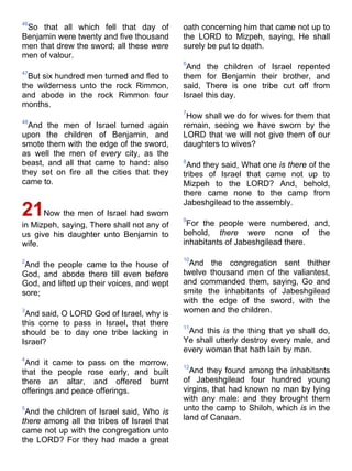 46
So that all which fell that day of
Benjamin were twenty and five thousand
men that drew the sword; all these were
men of valour.
47
But six hundred men turned and fled to
the wilderness unto the rock Rimmon,
and abode in the rock Rimmon four
months.
48
And the men of Israel turned again
upon the children of Benjamin, and
smote them with the edge of the sword,
as well the men of every city, as the
beast, and all that came to hand: also
they set on fire all the cities that they
came to.
21Now the men of Israel had sworn
in Mizpeh, saying, There shall not any of
us give his daughter unto Benjamin to
wife.
2
And the people came to the house of
God, and abode there till even before
God, and lifted up their voices, and wept
sore;
3
And said, O LORD God of Israel, why is
this come to pass in Israel, that there
should be to day one tribe lacking in
Israel?
4
And it came to pass on the morrow,
that the people rose early, and built
there an altar, and offered burnt
offerings and peace offerings.
5
And the children of Israel said, Who is
there among all the tribes of Israel that
came not up with the congregation unto
the LORD? For they had made a great
oath concerning him that came not up to
the LORD to Mizpeh, saying, He shall
surely be put to death.
6
And the children of Israel repented
them for Benjamin their brother, and
said, There is one tribe cut off from
Israel this day.
7
How shall we do for wives for them that
remain, seeing we have sworn by the
LORD that we will not give them of our
daughters to wives?
8
And they said, What one is there of the
tribes of Israel that came not up to
Mizpeh to the LORD? And, behold,
there came none to the camp from
Jabeshgilead to the assembly.
9
For the people were numbered, and,
behold, there were none of the
inhabitants of Jabeshgilead there.
10
And the congregation sent thither
twelve thousand men of the valiantest,
and commanded them, saying, Go and
smite the inhabitants of Jabeshgilead
with the edge of the sword, with the
women and the children.
11
And this is the thing that ye shall do,
Ye shall utterly destroy every male, and
every woman that hath lain by man.
12
And they found among the inhabitants
of Jabeshgilead four hundred young
virgins, that had known no man by lying
with any male: and they brought them
unto the camp to Shiloh, which is in the
land of Canaan.
 