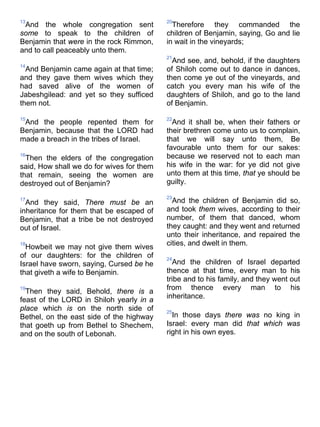 13
And the whole congregation sent
some to speak to the children of
Benjamin that were in the rock Rimmon,
and to call peaceably unto them.
14
And Benjamin came again at that time;
and they gave them wives which they
had saved alive of the women of
Jabeshgilead: and yet so they sufficed
them not.
15
And the people repented them for
Benjamin, because that the LORD had
made a breach in the tribes of Israel.
16
Then the elders of the congregation
said, How shall we do for wives for them
that remain, seeing the women are
destroyed out of Benjamin?
17
And they said, There must be an
inheritance for them that be escaped of
Benjamin, that a tribe be not destroyed
out of Israel.
18
Howbeit we may not give them wives
of our daughters: for the children of
Israel have sworn, saying, Cursed be he
that giveth a wife to Benjamin.
19
Then they said, Behold, there is a
feast of the LORD in Shiloh yearly in a
place which is on the north side of
Bethel, on the east side of the highway
that goeth up from Bethel to Shechem,
and on the south of Lebonah.
20
Therefore they commanded the
children of Benjamin, saying, Go and lie
in wait in the vineyards;
21
And see, and, behold, if the daughters
of Shiloh come out to dance in dances,
then come ye out of the vineyards, and
catch you every man his wife of the
daughters of Shiloh, and go to the land
of Benjamin.
22
And it shall be, when their fathers or
their brethren come unto us to complain,
that we will say unto them, Be
favourable unto them for our sakes:
because we reserved not to each man
his wife in the war: for ye did not give
unto them at this time, that ye should be
guilty.
23
And the children of Benjamin did so,
and took them wives, according to their
number, of them that danced, whom
they caught: and they went and returned
unto their inheritance, and repaired the
cities, and dwelt in them.
24
And the children of Israel departed
thence at that time, every man to his
tribe and to his family, and they went out
from thence every man to his
inheritance.
25
In those days there was no king in
Israel: every man did that which was
right in his own eyes.
 