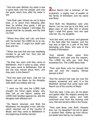 15
And she said, Behold, thy sister in law
is gone back unto her people, and unto
her gods: return thou after thy sister in
law.
16
And Ruth said, Intreat me not to leave
thee, or to return from following after
thee: for whither thou goest, I will go;
and where thou lodgest, I will lodge: thy
people shall be my people, and thy God
my God:
17
Where thou diest, will I die, and there
will I be buried: the LORD do so to me,
and more also, if ought but death part
thee and me.
18
When she saw that she was stedfastly
minded to go with her, then she left
speaking unto her.
19
So they two went until they came to
Bethlehem. And it came to pass, when
they were come to Bethlehem, that all
the city was moved about them, and
they said, Is this Naomi?
20
And she said unto them, Call me not
Naomi, call me Mara: for the Almighty
hath dealt very bitterly with me.
21
I went out full, and the LORD hath
brought me home again empty: why
then call ye me Naomi, seeing the
LORD hath testified against me, and the
Almighty hath afflicted me?
22
So Naomi returned, and Ruth the
Moabitess, her daughter in law, with her,
which returned out of the country of
Moab: and they came to Bethlehem in
the beginning of barley harvest.
2And Naomi had a kinsman of her
husband's, a mighty man of wealth, of
the family of Elimelech; and his name
was Boaz.
2
And Ruth the Moabitess said unto
Naomi, Let me now go to the field, and
glean ears of corn after him in whose
sight I shall find grace. And she said
unto her, Go, my daughter.
3
And she went, and came, and gleaned
in the field after the reapers: and her
hap was to light on a part of the field
belonging unto Boaz, who was of the
kindred of Elimelech.
4
And, behold, Boaz came from
Bethlehem, and said unto the reapers,
The LORD be with you. And they
answered him, The LORD bless thee.
5
Then said Boaz unto his servant that
was set over the reapers, Whose
damsel is this?
6
And the servant that was set over the
reapers answered and said, It is the
Moabitish damsel that came back with
Naomi out of the country of Moab:
7
And she said, I pray you, let me glean
and gather after the reapers among the
sheaves: so she came, and hath
continued even from the morning until
now, that she tarried a little in the house.
8
Then said Boaz unto Ruth, Hearest
thou not, my daughter? Go not to glean
in another field, neither go from hence,
but abide here fast by my maidens:
 