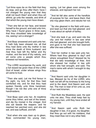 9
Let thine eyes be on the field that they
do reap, and go thou after them: have I
not charged the young men that they
shall not touch thee? and when thou art
athirst, go unto the vessels, and drink of
that which the young men have drawn.
10
Then she fell on her face, and bowed
herself to the ground, and said unto him,
Why have I found grace in thine eyes,
that thou shouldest take knowledge of
me, seeing I am a stranger?
11
And Boaz answered and said unto her,
It hath fully been shewed me, all that
thou hast done unto thy mother in law
since the death of thine husband: and
how thou hast left thy father and thy
mother, and the land of thy nativity, and
art come unto a people which thou
knewest not heretofore.
12
The LORD recompense thy work, and
a full reward be given thee of the LORD
God of Israel, under whose wings thou
art come to trust.
13
Then she said, Let me find favour in
thy sight, my lord; for that thou hast
comforted me, and for that thou hast
spoken friendly unto thine handmaid,
though I be not like unto one of thine
handmaidens.
14
And Boaz said unto her, At mealtime
come thou hither, and eat of the bread,
and dip thy morsel in the vinegar. And
she sat beside the reapers: and he
reached her parched corn, and she did
eat, and was sufficed, and left.
15
And when she was risen up to glean,
Boaz commanded his young men,
saying, Let her glean even among the
sheaves, and reproach her not:
16
And let fall also some of the handfuls
of purpose for her, and leave them, that
she may glean them, and rebuke her not.
17
So she gleaned in the field until even,
and beat out that she had gleaned: and
it was about an ephah of barley.
18
And she took it up, and went into the
city: and her mother in law saw what
she had gleaned: and she brought forth,
and gave to her that she had reserved
after she was sufficed.
19
And her mother in law said unto her,
Where hast thou gleaned to day? and
where wroughtest thou? blessed be he
that did take knowledge of thee. And
she shewed her mother in law with
whom she had wrought, and said, The
man's name with whom I wrought to day
is Boaz.
20
And Naomi said unto her daughter in
law, Blessed be he of the LORD, who
hath not left off his kindness to the living
and to the dead. And Naomi said unto
her, The man is near of kin unto us, one
of our next kinsmen.
21
And Ruth the Moabitess said, He said
unto me also, Thou shalt keep fast by
my young men, until they have ended all
my harvest.
22
And Naomi said unto Ruth her
daughter in law, It is good, my daughter,
that thou go out with his maidens, that
they meet thee not in any other field.
 