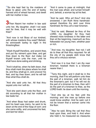 23
So she kept fast by the maidens of
Boaz to glean unto the end of barley
harvest and of wheat harvest; and dwelt
with her mother in law.
3Then Naomi her mother in law said
unto her, My daughter, shall I not seek
rest for thee, that it may be well with
thee?
2
And now is not Boaz of our kindred,
with whose maidens thou wast? Behold,
he winnoweth barley to night in the
threshingfloor.
3
Wash thyself therefore, and anoint thee,
and put thy raiment upon thee, and get
thee down to the floor: but make not
thyself known unto the man, until he
shall have done eating and drinking.
4
And it shall be, when he lieth down, that
thou shalt mark the place where he shall
lie, and thou shalt go in, and uncover his
feet, and lay thee down; and he will tell
thee what thou shalt do.
5
And she said unto her, All that thou
sayest unto me I will do.
6
And she went down unto the floor, and
did according to all that her mother in
law bade her.
7
And when Boaz had eaten and drunk,
and his heart was merry, he went to lie
down at the end of the heap of corn: and
she came softly, and uncovered his feet,
and laid her down.
8
And it came to pass at midnight, that
the man was afraid, and turned himself:
and, behold, a woman lay at his feet.
9
And he said, Who art thou? And she
answered, I am Ruth thine handmaid:
spread therefore thy skirt over thine
handmaid; for thou art a near kinsman.
10
And he said, Blessed be thou of the
LORD, my daughter: for thou hast
shewed more kindness in the latter end
than at the beginning, inasmuch as thou
followedst not young men, whether poor
or rich.
11
And now, my daughter, fear not; I will
do to thee all that thou requirest: for all
the city of my people doth know that
thou art a virtuous woman.
12
And now it is true that I am thy near
kinsman: howbeit there is a kinsman
nearer than I.
13
Tarry this night, and it shall be in the
morning, that if he will perform unto thee
the part of a kinsman, well; let him do
the kinsman's part: but if he will not do
the part of a kinsman to thee, then will I
do the part of a kinsman to thee, as the
LORD liveth: lie down until the morning.
14
And she lay at his feet until the
morning: and she rose up before one
could know another. And he said, Let it
not be known that a woman came into
the floor.
15
Also he said, Bring the vail that thou
hast upon thee, and hold it. And when
she held it, he measured six measures
 